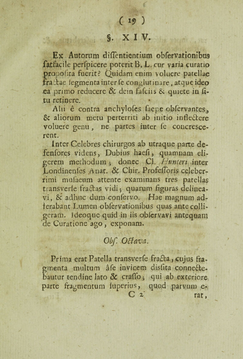 Ex Autorum diflentientium obfervationibus fatfacile perfpicere poterit B, L. cur varia curatio propofita fuerit: Quidam enim voluere patellae frailae legmenta inter fe conglutinare, atque ideo ea primo reducere & dem fafciis & quiete in fi* tu retinere. Alii e contra anchylofcs faepe obfervantes3 & aliorum metu perterrui ab initio infle&ere voluere genu, ne partes inter fe concresce¬ rent. Inter Celebres chirurgos ab utraque parte de- fenfores videns, Dubius haefi, quamnam eli¬ gerem methodum 5 donec CJL Hunteri inter Londinenies A nat. & Chir. Profeiloris celeber- • * rimi mufaeum attente examinans tres patellas transverle fraftas vidi 5 quarum figuras delinea¬ vi, Sc adhuc dum confervo. Hae magnum ad- ferabant Lumen obfervationibus quas ante colli- geram. Ideoque quid in iis obfervavi antequam 'de Curatione ago, exponam. Obf. O flava, • / A . • * l . ' Prima erat Patella transverfe fra£ta, cujus fra¬ gmenta multum afe invicem disfita conne£te- bautur tendine lato & craffo* qui ab exteriore parte fragmentum luperius, quod parvum e* C x rat,