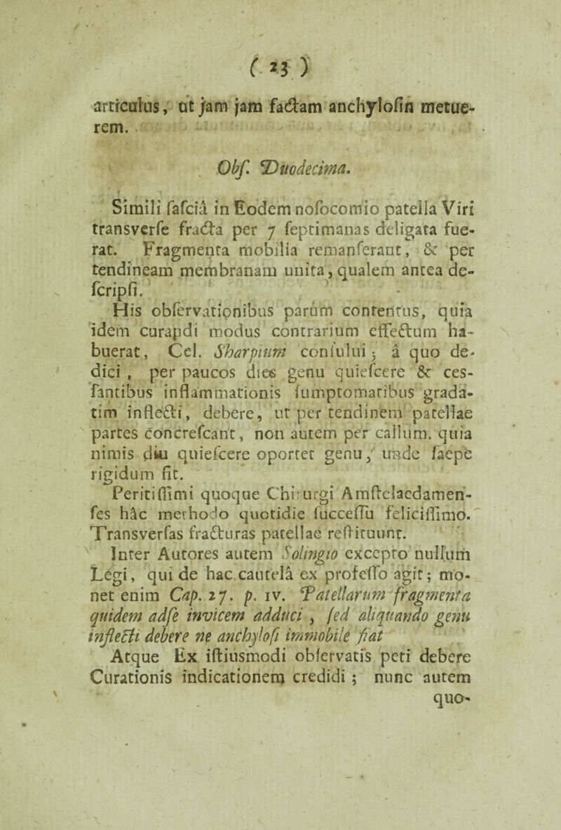 articulus, ut jam jam fa&am anchylofin metue¬ rem. «aA, t'Va <• . t , ' I $ ' . Obf. 'Duodecima. Simili fafcia in Eodem nofocomio patella Viri transverfe fradta per 7 feptimanas deligata fue¬ rat. Fragmenta mobilia remanferant, & per tendineam membranam unita, qualem antea de- fcripfi. M. y His obfervatipnibus parum contentus, quia idem curapdi modus contrarium effefturn ha¬ buerat, Cei, Sharpiutn coniului 5 a quo de- dici , per paucos dios genu qui e fce re & ces- fantibus inflammationis fumptomatibus grada- tim inflefti, debere, ut per tendinem patellae partes concrefcant, non autem per callum, quia nimis clki quiefcere oportet genu / unde faepe rigidum fit. Feritifilmi quoque Chirurgi Amftclacdamen- fes hdc methodo quotidie fucceiTu feliciflimo. Transverfas fraftu.ras patellae reflituunt. Inter Autores autem Solingw excepto nullum L£gi, qui de hac cautela ex profeifo agit; mo¬ net enim Cap.ij. p. iv. Catellarum fragmenta quidem adfe invicem adduci , fed aliquando genu infletfi debere ne anchylofi immobile fiat Atque Ex iftiusmodi obfervatis peti debere Curationis indicationem credidi ; nunc autem quo-