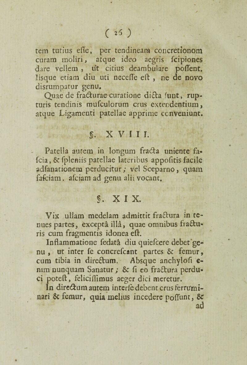 >- c 25 ) ; tem tutius efle, per tendineam concretlonom curam moliri, atque ideo aegris fcipiones dare vellem , iit citius deambulare poflent. lisque etiam diu uti necefle eft , ne de novo disrumpatur genu. Quae de fra&urae curatione difca funt, rup¬ turis tendinis mufculorum crus extendentium, atque Ligamenti patellae apprime ccnveniunt. §. XVIII. Patella autem in longum fra&a uniente fa* fcia, Se fpleniis patellae lateribus appofitis facile adfanacionem perducitur; vel Sceparno, quam fafciam. afciam ad genu alii vocant. §.;• x i x. Vix ullam medelam admittit fra&ura in te¬ nues partes, excepta illa, quae omnibus fra&u- ris cum fragmentis idonea eft. Inflammatione fedata diu quiefcere debet'ge* nu , ut inter fe concrefcant partes Se femur, cum tibia in direftum. Absque anchyloft c- nim nunquam Sanatur; Se fi eo fra&ura perdu» ci poteft, feliciflimus aeger dici meretur. In diredlum autem interie debent crus ferrirnu- nari Sc femur, quia melius incedere Poffunt, & ad