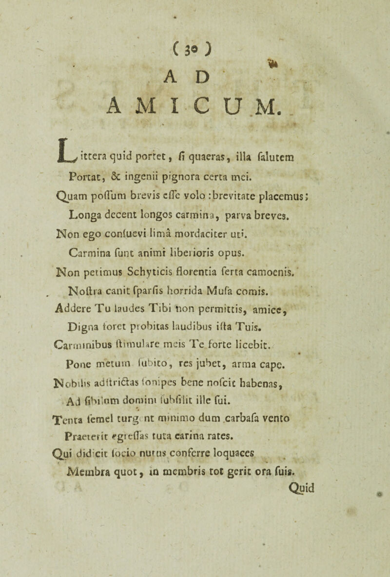 <* • ■ -X - (30 -  ; , AD AMICUM. /■* U m , f ^ittera quid portet, fi quaeras, illa falutem Portat, dc ingenii pignora certa mei. Quam pofllmi brevis cfle yolo .-brevitate placemus; Longa decent longos carmina, parva breves. Non ego confuevi lima mordaciter ut». Carmina funt animi liberioris opus. Non petimus Schyticis florentia ferta camoenis. Noftra canit fparfis horrida Mufa comis. Addere Tu laudes Tibi non permittis, amice, Digna foret probitas laudibus iita Tuis, Carminibus ftimulare meis Te forte licebit. Pone metum lubito, res jubet, arma cape. Nobilis aditridas ibnipes bene nofeie habenas, Ad fihikun domini iubfilit ille fui. Tenta femel turg nt minimo dum carbafa vento Praeterit egreflas tuta earina rates. Qui didicit (ocio nutus conferre loquaces . - • Membra quot, ia membris tot gerit ora fuis. Quid v