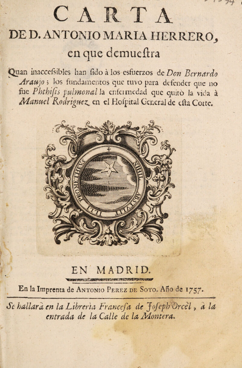 CARTA DE D. ANTONIO MARIA HERítEROj en que demueílra inaccefsibks han fido á los esfuerzos de Don Bernardo AraujQ 5 los fundaoientos que tuvo para defender que no fue Phthifsjulmonalh cnfcimcdad que quitó la vida á Manuel Rodríguez^ en el Hoípital GcncraJ de eíta Corte* EN' MADRID* En la Imprenta de Antonio Perez de Soto* An Se hallara en la Librería Francefa de Jofeph Orcél ^ d la entrada de la Calle de la Montera.