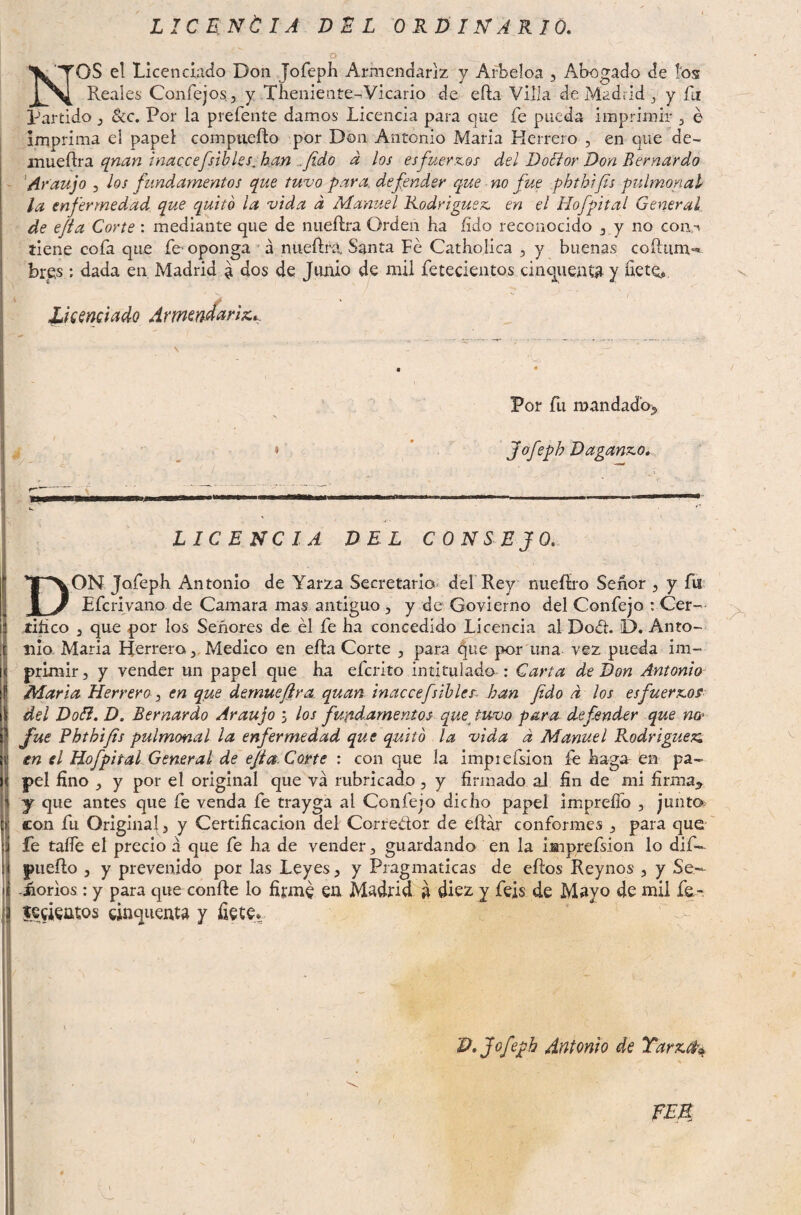 LICRNtlA DEL ORDINARIO. O Nos el Licenciado Don Jofep}! Armendariz y Arbeloa , Abogado de ios Reales Coníejos., y Tbeniente-Vicario de efta Villa de Madrid j y fu Partido 3 8cc. Por la prefente damos Licencia para que fe pueda imprimir , é imprima el papel comptieílo por Don Antonio María Herrero , en que de- mueílra qnan inaccefsibks^ han ^fido d los esfuerx.os del DoEior Don Bernardo ‘Araujo 5 los fundamentos que tuvo para, defender que no fue phthtfis pulmonal la enfermedad, que quitó la vida d Manuel Rodriguex. en el Hofpital General, de efla Corte: mediante que de niieftra Orden ha fido reconocido 3 y no coiin tiene cofa que fe-oponga á nueftrá Santa Fe Catholica , y buenas coftiim- bres: dada en Madrid a dos de Junio de mil fetecientos cincpientíi y íietQ, Uamíiado ArmtndañTít.. A- V: /- Por Ri mandado^ Jofeph Daganxo, LICENCIA DEL CONSEJO, Don Jofeph Antonio de Yarza Secretario derRey nueííro Señor , y fu Efcrivaiio de Camara mas antiguo , y de Govierno del Confejo : Cer— tiñco 3 que por los Señores de él fe ha concedido Licencia al Dod. D. Anto¬ nia María Herrero,, Medico en efla Corte , para que por una vez pueda im¬ primir, y vender un papel que ha eferito intitulado : Carta de Don Antonio Maria Herrero 3 en que dernuefira. quan inaccefsihler. han fido d los esfuerzos del DoB. D. Bernardo Araujo ; los fundamentos- quejuvo para defender que na^ fue Phthijts pulmonal la enfermedad que quitó la vida d Manuel Rodrigue^;, en el Hofpital General de ejia. Corte : con que la imprefsion fe haga en pa¬ pel fino , y por el original que va rubricado, y firmado aJ fin de mi firma^ y que antes que fe venda fe trayga al Confejo dicho papel imprefio , junta con fu Original, y Certificación del Corredor de eflár conformes , para que fe taíTe el precio á que fe ha de vender, guardando en la iaiprefsion lo dif— piieílo , y prevenido por las Leyes, y Pragmáticas de eftos Reynos , y Se- -iiorios: y para que confie lo fij:m^ en Madrid d diez y feis de Mayo de mil fe~ leeientos cinquenta y fiete* N D, Jofeph Antonio de Tar%.^^ fEB^