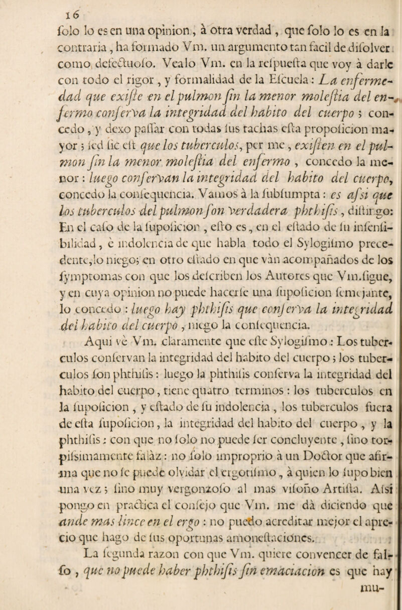 folo lo es en una Opinión, a otra verdad , que folo lo es en la contraria, ha formado Vm. un argumento tan fácil de difolver. como, defcdluoío. Vealo Vm. en la rcípuefta que voy á darle con todo el rigor , y formalidad de la Eícuela; La enferme-^ dad que exijie en el pulmón fin la menor mole fia del Jermo conjerva la integridad del habito del cuerpo > con¬ cedo , y ücxo paliar con todas íus rachas efta propoíicion ma¬ yor 5 kd lie eít que los tubérculos^ per me, exiflen en el puL mon fnla menor molefiia del enfermo , concedo la me¬ nor : luego confery^an la integridad del habito del cuerpo^ concedo ia conícquencia. Vamos á la fubíumpta: es afsi que los tubérculos del pulmón fon Verdadera phthifs, diítmgo: En el cafo de la íupoficion , ello es, en el eílado de íu infenli- bilidad, é indolencia de c]ue habla todo el Sylogiímo prece- dcntc,Io nicgoj en otro diado en que van acompañados de los lymptomas con que los delcribeit Jos Aurores que Vm.figue, yen cuya opinión no puede hacerfe una ílipoíicion femr jante, lo concedo : luego hay phthifts que conjerVa la integridad del habito del cuerpo , niego la conícquencia. Aqui ve Vm. claramente que eñe Sylogifmo..* Los tubér¬ culos conícrvan la integridad del habito del cuerpo 5 Jos tubér¬ culos ion phchiíis: luego la phthilis conferva la integridad del habito dcl cuerpo, tiene quatro términos : los tubérculos en la fupoíkion , y eílado de í'u indolencia , los tubérculos fuera de eíla fupoíicion, la integridad del habito dcl cuerpo , y la phthiíis j con que no lolo no puede ícr concluyente , lino tor- piísimamcntc íaiaz: no folo improprio á un Dodor que afir¬ ma que no íc puede olvidar el eigonímo, á quien lo íiipobicn una vez 5 lino muy vergonzofo al mas viíoño Artilla. Aísí pongo en praclica cí coníejo que Vm. me da diciendo que ande mas linceen el er^o : no puctio acreditar mejor el apre¬ cio que hago de íns oportunas amoneílacioncs. La íegunda razón con que Vm. quiere convencer de fal- fo , que no puede haber phthifs fn emaciación es que hay mu-