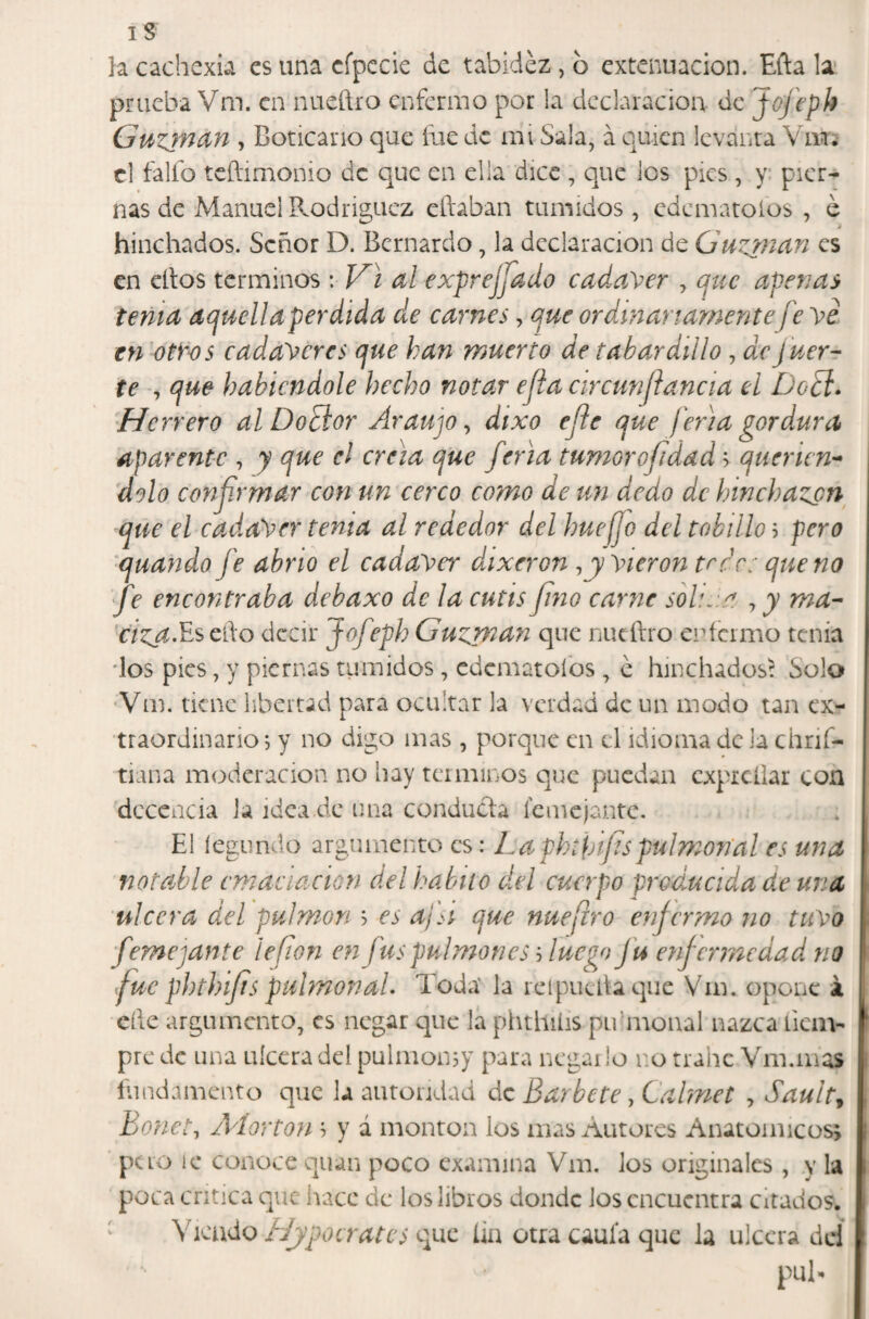 IS }a cachexia es una cfpccie de tabidez , b extenuación. Efta la' prueba Vm. en nueñro enfermo por la declaración de Joj'eph Gutinan , Boticario que íiie de mi Sala, á quien levanta Vm;- el falfo teñimonio de que en ella dice , que los pies, y pier¬ nas de Manuel Rodriguez cñaban túmidos, edcmatoios , e hinchados. Señor D. Bernardo, la declaración de Guzp'icin es en ellos términos: Vi al exprejfado cadaVer y que apenas tenia aquella per dida de carnes, que ordananarnente ¡'e'\>e en otfos cadayeres que kan muerto de tabardillo, de fuer¬ te , que habiéndole hecho notar efta circunftancia el DoEl» Herrero alDoEior Araujo ^ dtxo efte que feria gordura aparente , y que el creía que f Via tumorofidad '■> quenen’* dolo conjjrmar con un cerco como de un dedo de hinchazón que el cadáver tenia al rededor del huejjo del tobillo ? pero quando fe abrió el cadayer dixeron ^yyierontrcc: quena fe encontraba debaxo de la cutis fino carne soh.ia , y rna- nCj^.Es ello decir Jofeph Guarnan que nueílro enfermo tenia ■los pies, y piernas tiimidos, cdematoíbs, é hinchados^ Solo 'Vm. tiene libertad para ocultar la verdad de un modo tan ex¬ traordinario j y no digo mas , porque en el idioma de la ehrif- tiana moderación no liay términos que puedan cxpicÜar con decencia la idea de una conducía femcjantc. El íegundo argumento es: La phtht¡ts pul mortal es una notable emaciación del hábito del cuerpo producida de una ulcera del pulmón h es ajVi que nuefro enfermo no tuyo femejante lefion en fus ppJmon es Anego ju enfermedad no fue phthifts pulmónaL Toda* la reipucdaque Vm. opone á elle argumento, es negar que la phthilis pu'moual nazca íiem- pre de una uíccradel pulmomy para negar lo no trabe Vm.mas fundamento que la autoridad de Barbete, Calmet , Sault^ Bonete /Vlorton '■> y á montan los mas Autores Anatomicüs> pero íc conoce quan poco examina Vm. los originales , y la poca critica que hace de los libros donde los encuentra citados. ^ Viendo Hypocrates que íia otra cauía que la ulcera del