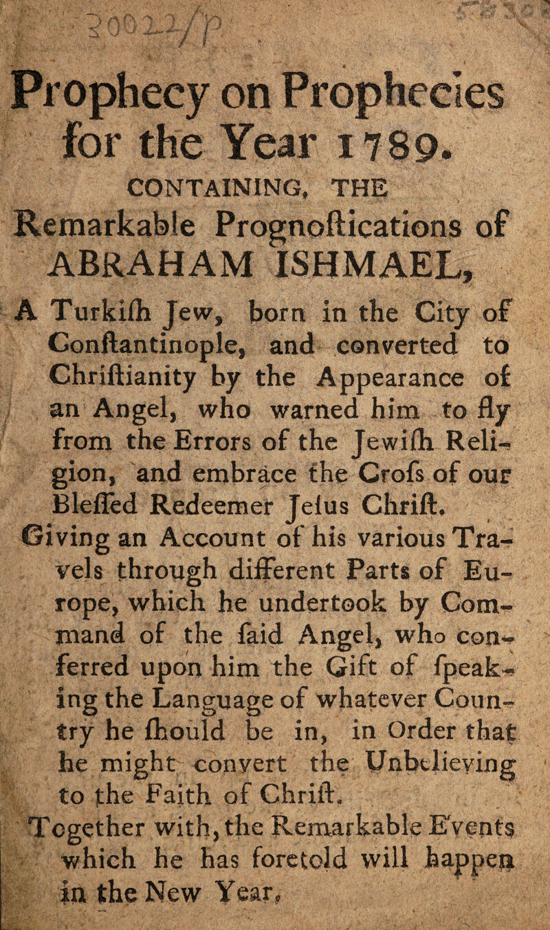 Prophecy on Prophecies for the Year 1789. CONTAINING, THE Remarkable Prognoftications of ABRAHAM ISHMAEL, A Turkilh Jew, born in the City of Conftantinople, and converted to Chriftianity by the Appearance of an Angel, who warned him to fly from the Errors of the Jewifh Reli¬ gion, and embrace the Crofs of our Blefled Redeemer Jelus Chrift. Giving an Account of his various Tra¬ vels through different Parts of Eu¬ rope, which he undertook by Com¬ mand of the faid Angel, who con¬ ferred upon him the Gift of fpeak- ing the Language of whatever Coun¬ try he flhould be in, in Order that he might convert the Unbelieving to the Faith of Chrift. Together with, the Remarkable Events which he has foretold will happen in the New Year,