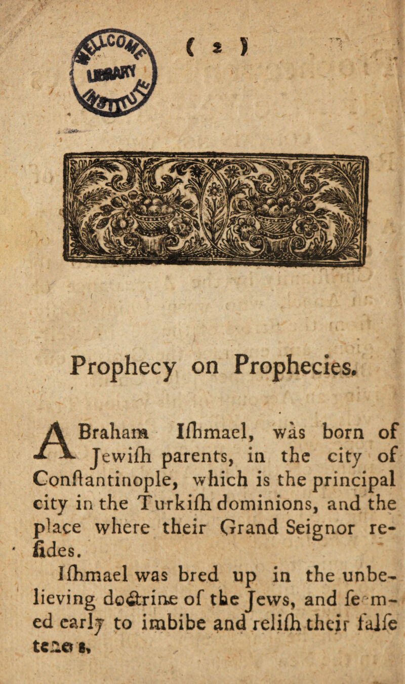*/■ | # T * m.\ « K * J •' i * * ¥ * '■ I Prophecy on Prophecies. f 9 | j' \ y ft f # ABraham Iflimael, was born of Jewilb parents, in the city of Conftantinople, which is the principal city in the Turkifli dominions, and the place where their Grand Seignor re¬ ft des. Iihmael was bred up in the unbe¬ lieving do&rine of the Jews, and fe ru¬ ed early to imbibe and relifli their faife tc.-oe, , ' i