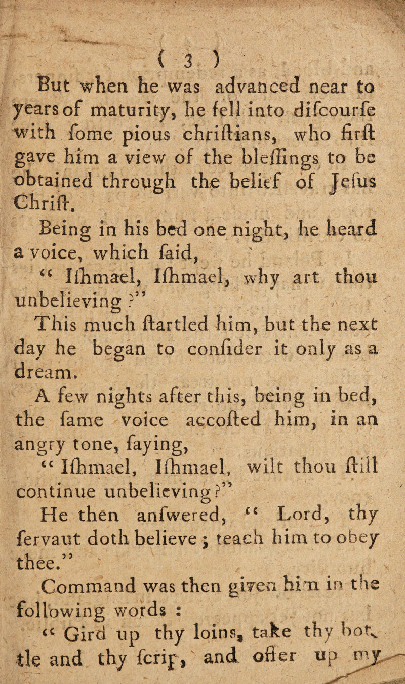 But when he was advanced near to years of maturity, he fell into difcourfe with fome pious chriftians, who firft gave him a view of the bleflings to be obtained through the belief of Telus Chrift. Being in his bed one night, he heard a voice, which faid, ' “ Iihmael, Ifhmael, why art thou unbelieving ?” O This much ftartled him, but the next day he * dream. A few nights after this, being in bed, the fame voice accofted him, in an angry tone, faying, “ Ifhmael, Ifhmael, wilt thou ft ill continue unbelieving?” He then anfwered, “ Lord, thy fervaut doth believe ; teach him to obey thee.” Command was then given him in the following words : - « Gird up thy loins, take thy botv tie and thy ferip, and offer up my began to conffder it only as a