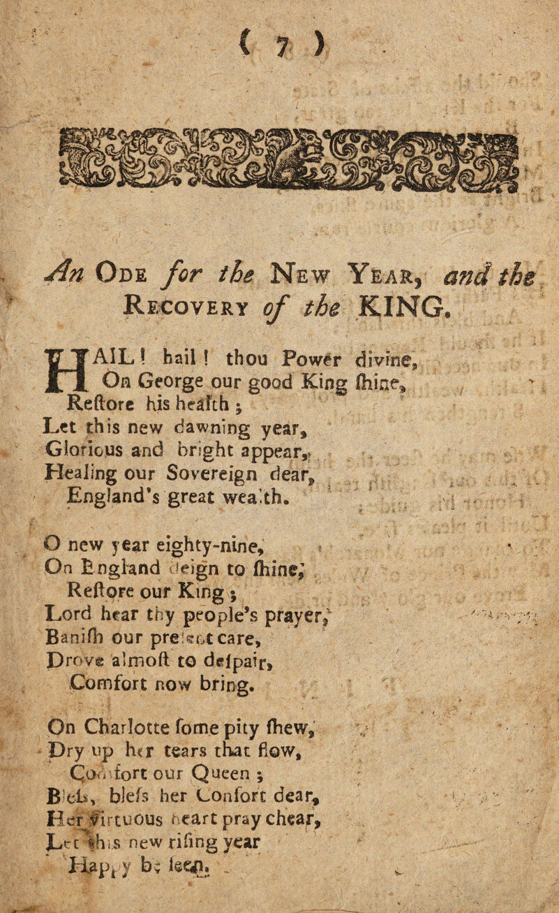 An Ode for the New Year, and the Recovery of the KING. HAIL! bail ! thou Power divine. On George our good King Chine, Reftore his health; Let this new dawning year. Glorious and bright appear,* Healing our Sovereign dear, England’s great wealth. O new year eighty-nine. On E ngland !eign to (hine; Reftpre our King; Lord hear thy people’s prayer, Banifii our pre!?ot care. Drove almoft to dcfpair. Comfort now bring. On Charlotte forne pity fhew. Dry up h<r tears that flow, Qo hfort our Queen ; B!eh, blefs her Con fort dear, Herfirtuous heart pray chear, L^'t fhiS new rifing year Hapi y b; leeg. Jr