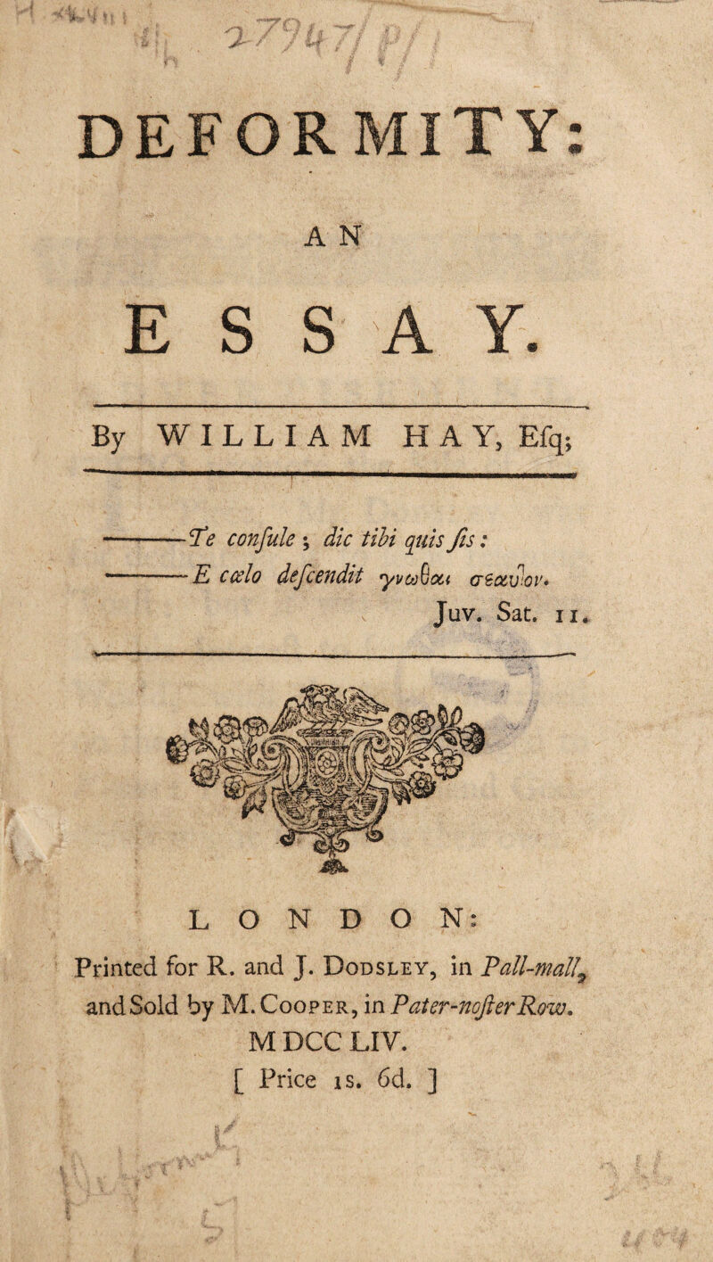 A N E S S A Y. By WILLIAM H A Y, Efq; Te confute ; die tibi qiiis fis: ~E ccelo defeendit yvcoQou cc&v.ov* Juv. Sat. ii. LONDON: Printed for R. and J. Dodsley, in Pall-mall9 and Sold by M. Cooper, in Pater-nofierRow. M DCC LIV. [ Price is. 6d. ]
