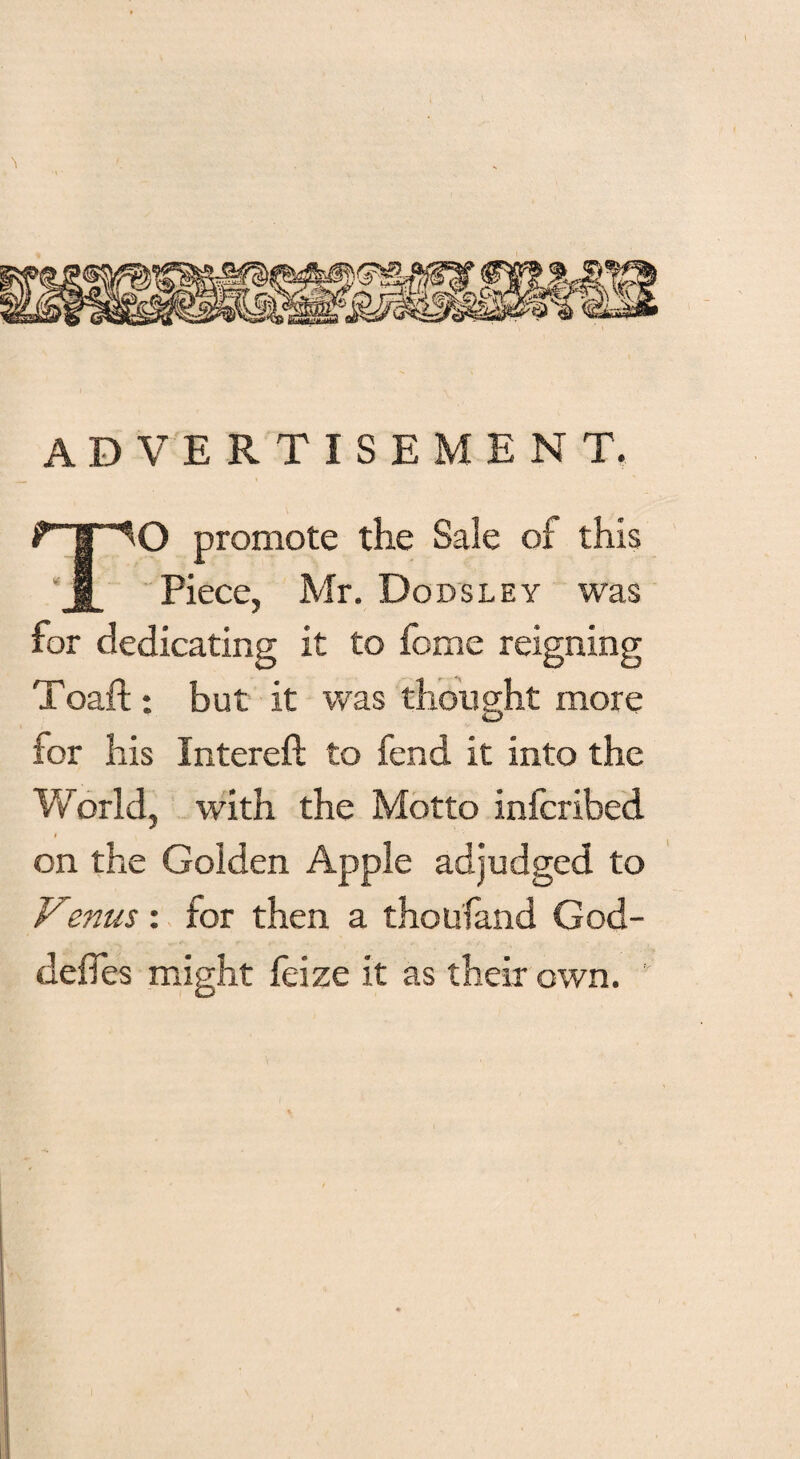 ADVERTISEMENT. TO promote the Sale of this Piece, Mr. Do ds ley was for dedicating it to feme reigning Toaft : but it was thought more for his Interefi: to fend it into the World, with the Motto inferibed t on the Golden Apple adjudged to Venus: for then a thou land God- defles might feize it as their own.