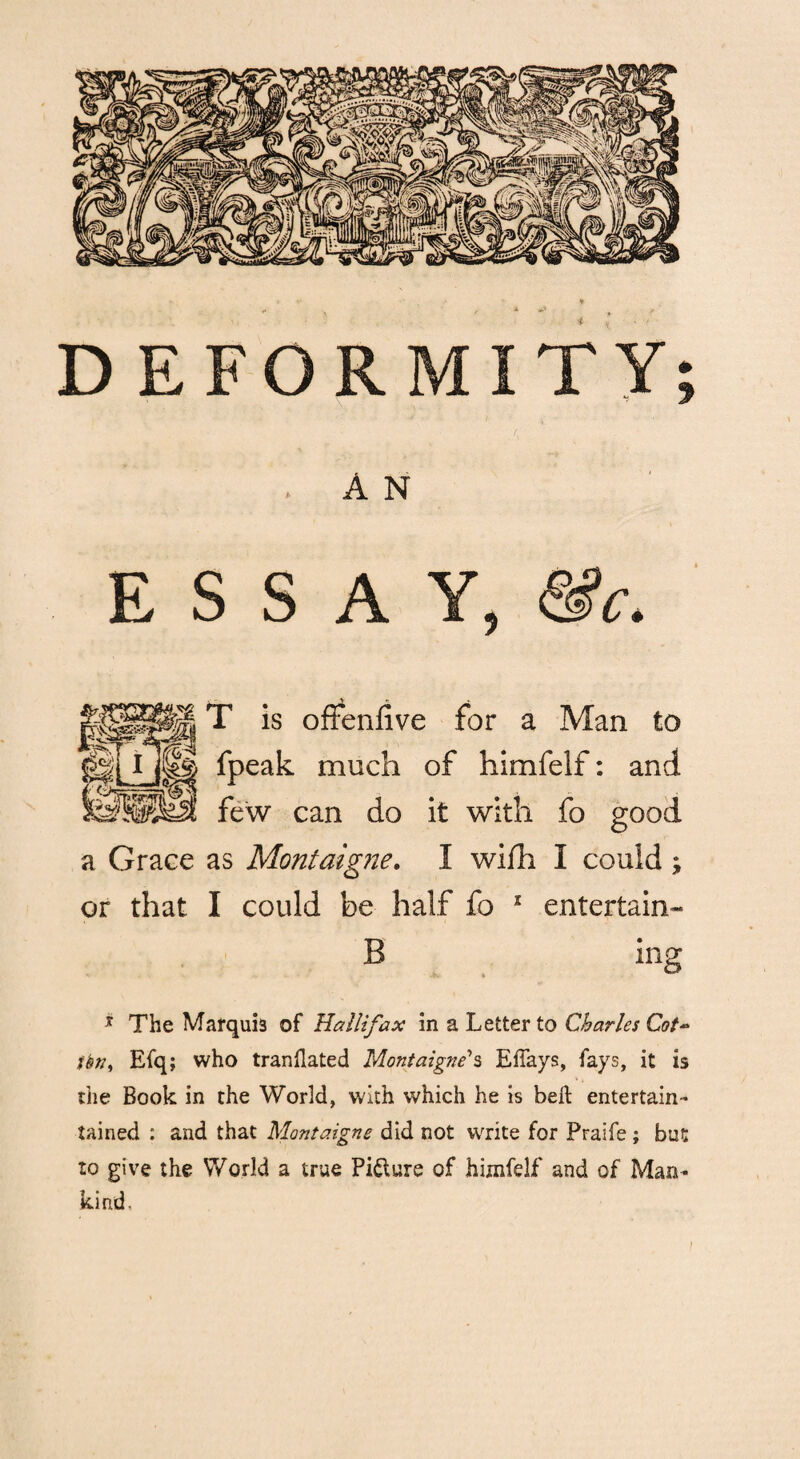 . A N ESSAY, &c. T is offenfive for a Man to fpeak much of himfelf: and ©ilid few can do it with fo good a Grace as Montaigne. I wifh I could ; or that I could be half fo 2 entertain- B ing * The Marqui3 of Hallifax in a Letter to Charles Cot- tbn, Efq; who tranflated Montaigne's EfTays, fays, it is the Book in the World, with which he is belt entertain* tained : and that Montaigne did not write for Praife; bat to give the World a true Picture of himfelf and of Man¬ kind.