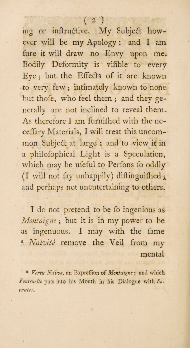 mg or inftrudive. My Subjed How¬ ever will be my Apology: and I am lure it will draw no Envy upon me. Bodily Deformity is vifible to every Eye 3 but the Effeds of it are known to very few3 intimately known to none but thofe, who feel them 3 and they ge¬ nerally are not inclined to reveal them. As therefore I am furnifhed with the ne- ceffary Materials, I will treat this uncom¬ mon Subjed at large : and to view it in a philofophical Light is a Speculation, which may be uleful to Perfons fo oddly (I will not fay unhappily) diftinguifhed ^ and perhaps not unentertaining to others. I do not pretend to be fo ingenious as Montaigne 3 but it is in my power to be as ingenuous. I may with the fame 4 Naivite remove the Veil from my mental a Vertu Naive, an ExprelTion of Montaigne; and which Fontenelle puts into his Mouth in his Dialogue with So¬ crates.