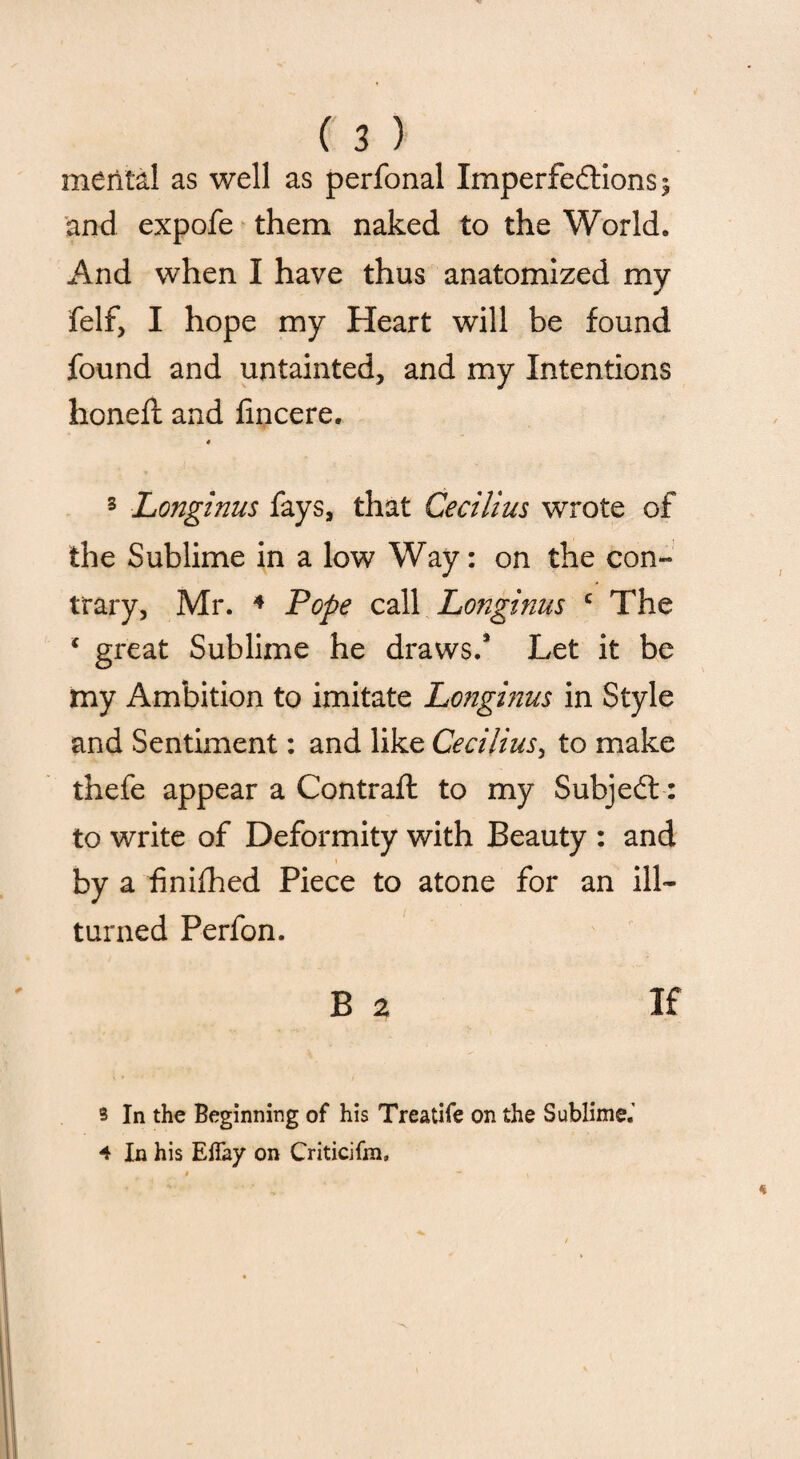 mental as well as perfonal Imperfections s and expofe them naked to the World. And when I have thus anatomized my felf, I hope my Heart will be found found and untainted, and my Intentions honefi: and iincere. * 3 Longinus fays, that Cecilius wrote of the Sublime in a low Way: on the con¬ trary, Mr. 4 Pope call Longinus c The * great Sublime he draws.* Let it be my Ambition to imitate Longinus in Style and Sentiment: and like Cecilius, to make thefe appear a Contrail to my SubjeCt: to write of Deformity with Beauty : and by a finifhed Piece to atone for an ill- turned Perfon. B a If s In the Beginning of his Treatife on the Sublime.' 4 In his Effay on Criticifm,