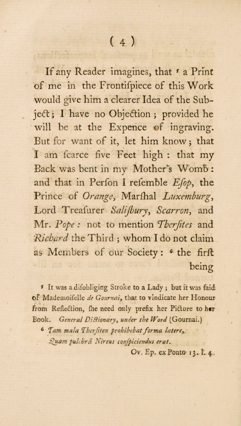 If any Reader imagines, that * a Print of me in the Frontifpiece of this Work would give him a clearer Idea of the Sub¬ ject s 1 have no Objection ; provided he will he at the Expence of ingraving. But for want of it, let him know: that I am fcarce five Feet high : that my Back was bent in my Mother's Womb : and that in Perfon I refemble Efop, the Prince of Orange, Marfhal Luxemburg, Lord Treafurer Salijbury, Scarrony and Mr. Pope : not to mention Tberfites and Richard the Third ; whom I do not claim as Members of our Society: 6 the firft being * It was adifobliging Stroke to a Lady ; but it was faicL of Mademoifellc de Gournai, that to vindicate her Honour from Reflection, fhe need only prefix her Pidlure to her Book. General Dldlionary, under the Word (Gournai.) 6 Tam. mala Therjiten prohibebat forma latere,; fuam pulchrd Nireus confpiciendus crat.