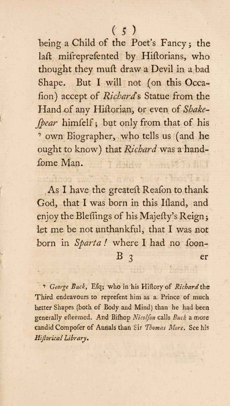 being a Child of the Poet’s Fancy ; the laft mifreprefented by Hiftorians, who thought they muft draw a Devil in a bad Shape. But I will not (on this Occa-* lion) accept of Richards Statue from the Hand .of anv Hiftorian, or even of Shake- j * fpear himfelf; but only from that of his 7 own Biographer, who tells us (and he ought to know) that Richard was a hand- ibme Man. As I have the greateft Reafon to thank God, that I was born in this Bland, and enjoy the Bleffings of his Majefly’s Reign; let me be not unthankful, that I was not born in Sparta ! where I had no foon- B 3 er *> George Buck, Efq; who in his Hiftory of Richard the Third endeavours to reprefent him as a Prince of much better Shapes (both of Body and Mind) than he had been generally efteemed. And Biihop Nicolfon calls Buck a more candid Compofer of Annals than Sir Thomas More. See his Hijiorical Library.