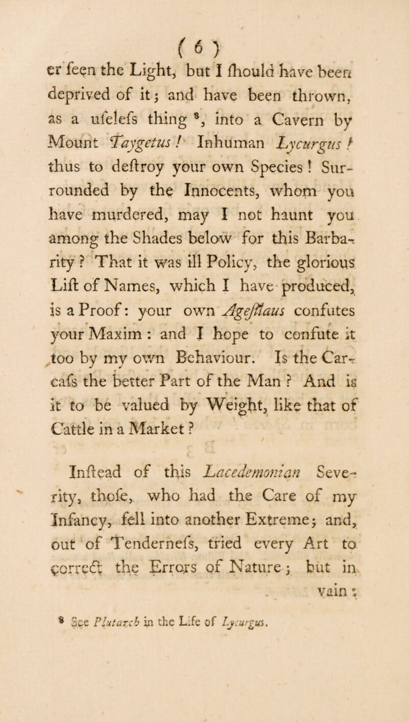 er feen the Light, but I fhould have been deprived of it 5 and have been thrown, as a ufelefs thing 8, into a Cavern by Mount Taygetus ! Inhuman by cur gits / thus to deftroy your own Species! Sur¬ rounded by the Innocents, whom you have murdered, may I not haunt you among the Shades below for this Barba-? rity ? That it was ill Policy, the glorious Lift of Names, which I have produced, is a Proof: your own Agejtlaus confutes your Maxim : and I hope to confute it too by my own Behaviour. Is the Carr * m ■, * cafs the better Part of the Man ? And is it to be valued by Weight, like that of Cattle in a Market ? . r 1 Inftead of this Lacedemonian Seve¬ rity, thofe, who had the Care of my Infancy, fell into another Extreme $ and, out of Tendernefs, tried every Art to srorredt the Errors of Nature 5 but in vain: ® See Plutarch in the L.fe of Ljcurgui,