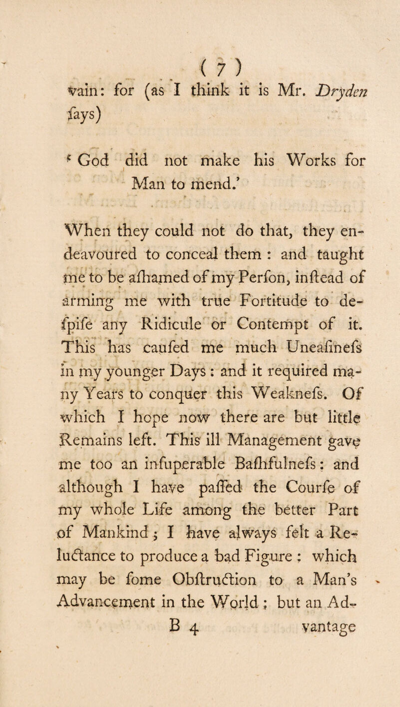 vain: for (as I think it is Mr. Dryden fays) * God did not make his Works for ■ - ' j Man to mend/ When they could not do that, they en¬ deavoured to conceal them : and taught me to be afhamed of my Perfon, inftead of arming me with true Fortitude to de- fpife any Ridicule or Contempt of it. This has caufed me much Unealinefs in my younger Days : and it required ma¬ ny Years to conquer this Weaknefs. Of which I hope now there are but little Remains left. This ill Management gave me too an infuperable Bafhfulnefs: and although I have paffed the Courfe of my whole Life among the better Part of Mankind $ I have always felt a Re¬ luctance to produce a bad Figure : which may be fome Obftruftion to a Man’s Advancement in the World ; but an Ad- 13 4 vantage