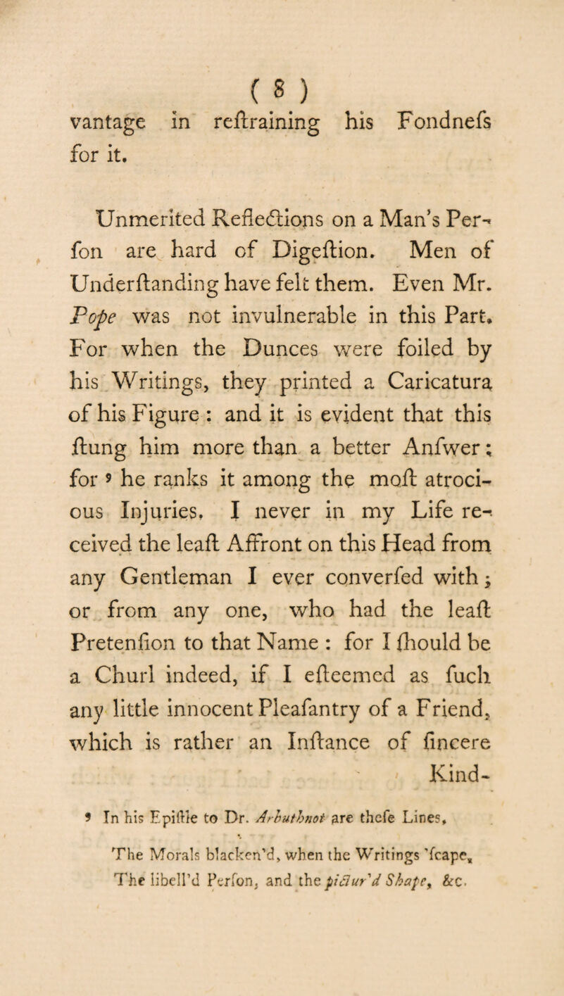 m vantage in reftraining his Fondnefs for it. Unmerited Reflections on a Man’s Per-' fon are hard of Digeftion. Men of Underftanding have felt them. Even Mr. Pope was not invulnerable in this Part* For when the Dunces were foiled by his Writings, they printed a Caricatura of his Figure : and it is evident that this ftung him more than a better Anfwer; for 9 he ranks it among the moft atroci¬ ous Injuries, I never in my Life re-, ceived the leaft Affront on this Head from any Gentleman I ever converfed with; or from any one, who had the leaft Pretenfion to that Name : for I ftiould be a Churl indeed, if I efteemcd as fuch any little innocent Pleafantry of a Friend, which is rather an Inftance of fincere ' • * Kind- 9 In his Epiftk to Dr. Arbutbnot are thefe Line?, The Morals blacken’d, when the Writings ’fcape. The libell’d Per ton, and the pictur'd Shape, &c.