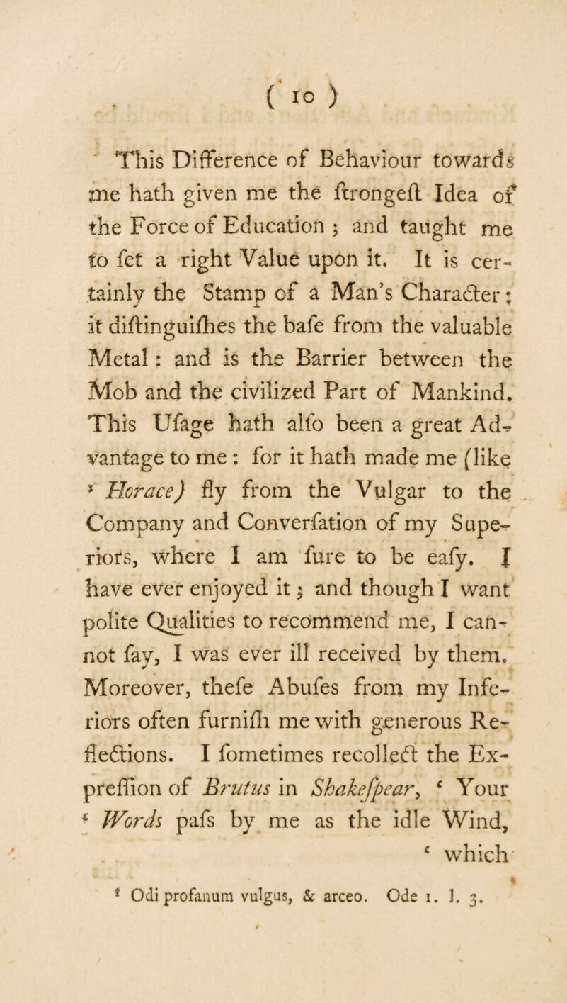 This Difference of Behaviour towards xne hath given me the ftrongeft Idea of the Force of Education 3 and taught me to fet a right Value upon it. It is cer¬ tainly the Stamp of a Man’s Character; J J. r it diftinguifhes the bafe from the valuable Metal: and is the Barrier between the * « Mob and the civilized Part of Mankind. This Ufage hath alfo been a great Ad-? vantage to me: for it hath made me (like * Horace) fly from the Vulgar to the Company and Converfation of my Supe¬ riors, where I am fure to be eafy. J have ever enjoyed it 3 and though I want polite Qualities to recommend me, I cam not fay, I was ever ill received by them. Moreover, thefe Abufes from my Infe¬ riors often furnifh me with generous Re¬ flections. I fometimes recolleCt the Ex- preflion of Brutus in Shake]pear, c Your 6 Words pafs by me as the idle Wind, c which1