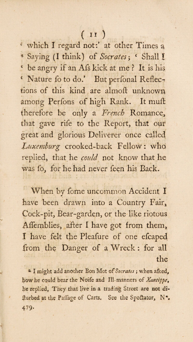 * which I regard not:’ at other Times a s Saying (I think) of Socrates\ c Shall I ‘ be angry if an Afs kick at me ? It is his c Nature fo to do/ But perfonal Reflec¬ tions of this kind are almoft unknown among Perfons of high Rank. It muft therefore be only a French Romance,, that gave rife to the Report, that our great and glorious Deliverer once called Luxemburg crooked-back Fellow: who replied, that he could not know that he was fo, for he had never feen his Back. When by fome uncommon Accident I have been drawn into a Country Fair, Cock-pit, Bear-garden, or the like riotous Aflemblies, after I have got from them, I have felt the Pleafure of one efcaped from the Danger of a Wreck : for all the a I might add another Eon Mot of Socrates ; when afked, how he could bear the Noife and Ill-manners of Xantippe, he replied, They that live in a trading Street are not di¬ sturbed at the FafTage of Carts. See the Spe&ator, N\ 479-