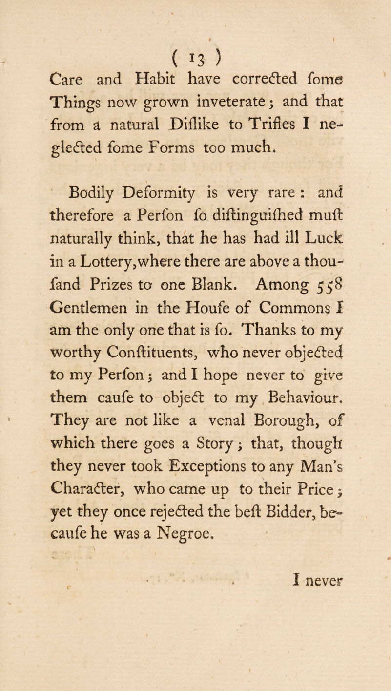 ( J3 ) Care and Habit have corrected feme Things now grown inveterate; and that from a natural Dillike to Trifles I ne¬ glected fome Forms too much* \ Bodily Deformity is very rare : and therefore a Perfon fo diftinguifhed mull; naturally think, that he has had ill Luck in a Lottery,where there are above a thou- fand Prizes to one Blank. Among 558 Gentlemen in the Houfe of Commons I am the only one that is fo. Thanks to my worthy Conftituents, who never objected to my Perfon 5 and I hope never to give them caufe to objeCt to my Behaviour. They are not like a venal Borough, of which there goes a Story that, though they never took Exceptions to any Man’s Character, who came up to their Price $ yet they once rejected the beft Bidder, be- caufe he was a Negroe, r I never