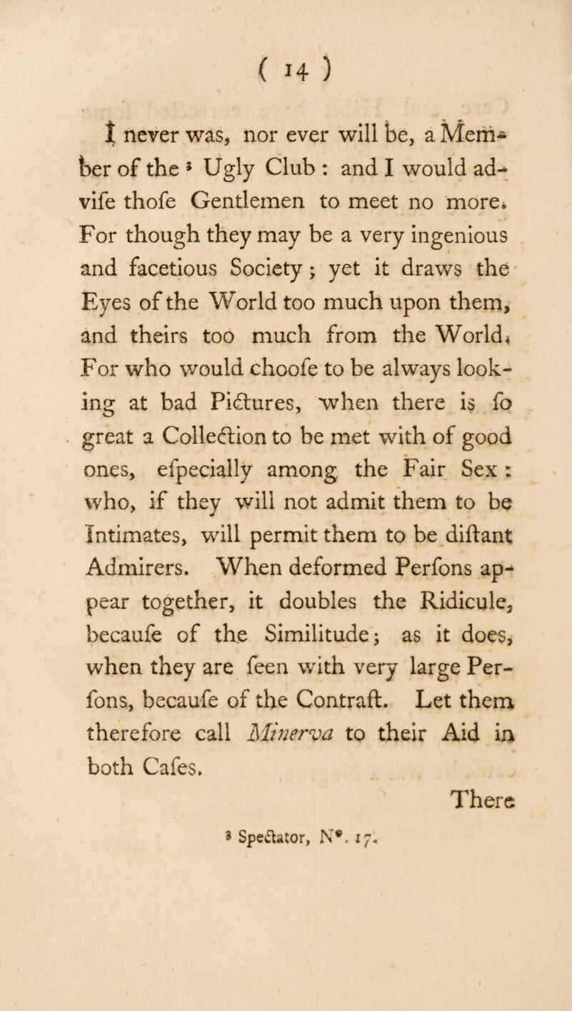 I never was, nor ever will be, a Mem¬ ber of the 5 Ugly Club : and I would ad- vife thofe Gentlemen to meet no more. For though they may be a very ingenious and facetious Society; yet it draws the Eyes of the World too much upon them, and theirs too much from the World * For who would choofe to be always look¬ ing at bad Pictures, when there is fo great a Collection to be met with of good ones, efpecially among the Fair Sex : who, if they will not admit them to be Intimates, will permit them to be diftant Admirers. When deformed Perfons ap¬ pear together, it doubles the Ridicule, becaufe of the Similitude; as it does, when they are feen with very large Per¬ fons, becaufe of the Contraft. Let them therefore call Minerva to their Aid in both Cafes. There 3 Spe&ator, N#. 17.