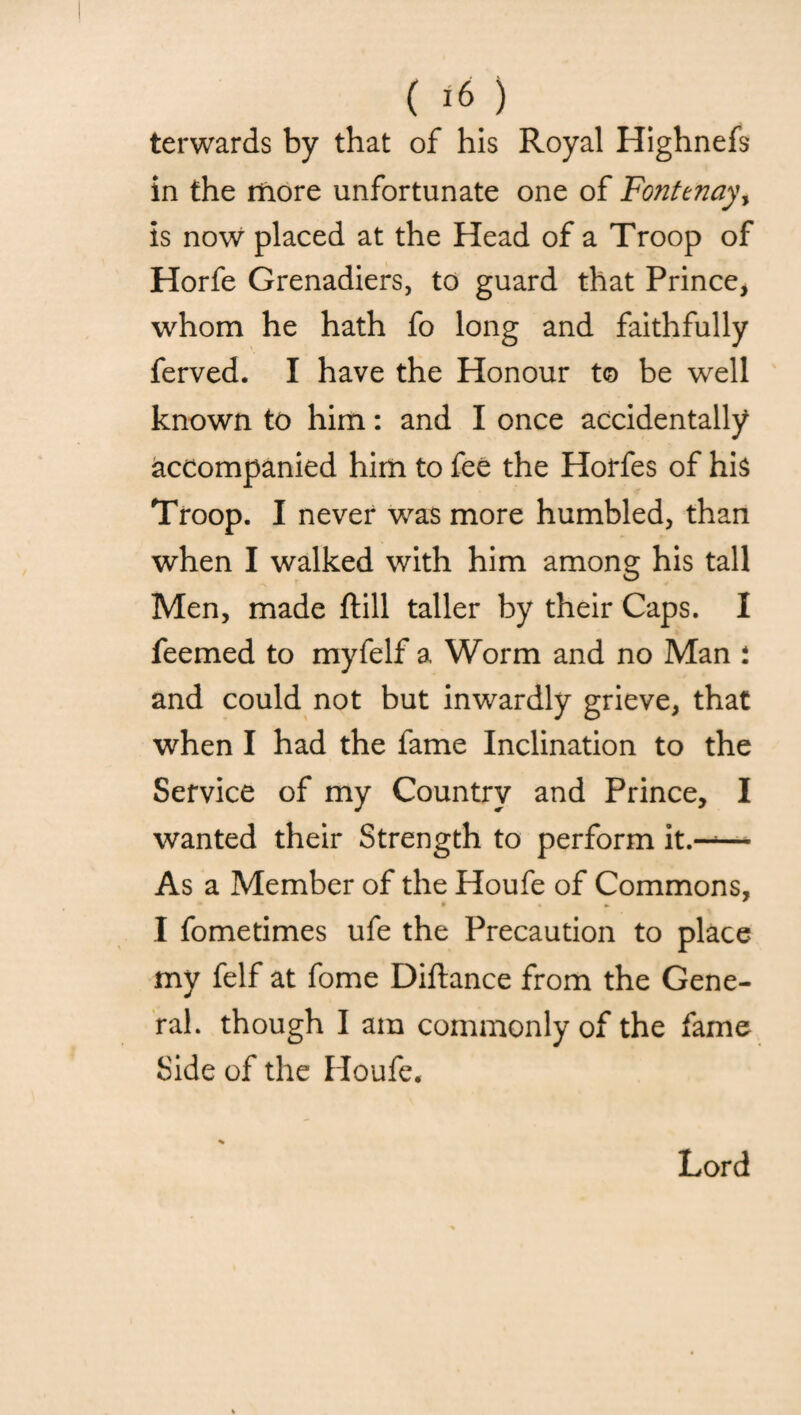 terwards by that of his Royal Highnefs in the more unfortunate one of Fonttnayy is now placed at the Head of a Troop of Horfe Grenadiers, to guard that Prince, whom he hath fo long and faithfully ferved. I have the Honour to be well known to him: and I once accidentally accompanied him to fee the Horfes of his Troop. I never was more humbled, than when I walked with him among his tall Men, made ftill taller by their Caps. I feemed to myfelf a Worm and no Man : and could not but inwardly grieve, that when I had the fame Inclination to the Service of my Country and Prince, I wanted their Strength to perform it.--— As a Member of the Houfe of Commons, I fometimes ufe the Precaution to place my felf at fome Diftance from the Gene¬ ral. though I am commonly of the fame Side of the Houfe. Lord