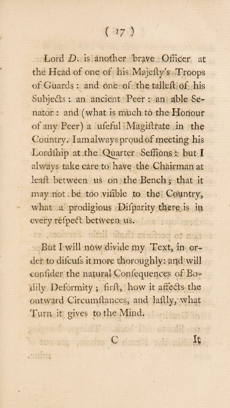 Lord D. is another brave Officer at the Head of one of his Majedy’s Troops of Guards : and one of the tailed: of his Subjefe : an ancient Peer : an able Se¬ nator : and (what is much to the Honour of any Peer) a ufeful Magidrate in the Country. I am always proud of meeting his Lordfhip at the Quarter Seffions : but I always take care to have the Chairman at lead; between us on the Bench; that it may not. be too vidble to the Country, what a prodigious Difparity there is in every refpefh between us. > « ► W i • > t u . r ,.s -fj. , V ** *—• -* •- * ' W' , V + «! . j'y. > But I will now divide my Text, in or¬ der to difeufs it more thoroughly: and will confider the natural Confequences of Bo- * \ dily Deformity; fird, how it affecds the outward Circumdances, and ladly, what Turn it gives to the Mind. It C