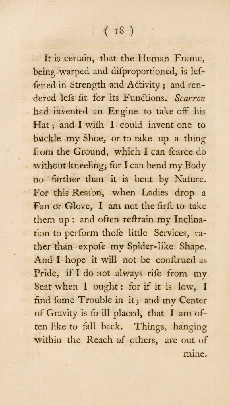 It is certain, that the Human Frame, being warped and dil'proportioned, is lef- fened in Strength and Activity ; and ren¬ dered lefs fit for its Functions. Scarron had invented an Engine to take off his Hat ; and I wifh I could invent one to buckle my Shoe, or to take up a thing from the Ground, which I can fcarce do without kneeling; for I can bend my Body no farther than it is bent by Nature. For this Reafon, when Ladies drop a Fan or Glove, I am not the firft to take them up : and often reftrain my Inclina¬ tion to perform thofe little Services, ra¬ ther than expofe my Spider-like Shape. And I hope it will not be conftrued as Pride, if I do not always rife from my Seat when I ought: for if it is low, I find fome Trouble in it; and my Center of Gravity is fo ill placed, that I am of¬ ten like to fall back. Things, hanging within the Reach of others, are out of mine.