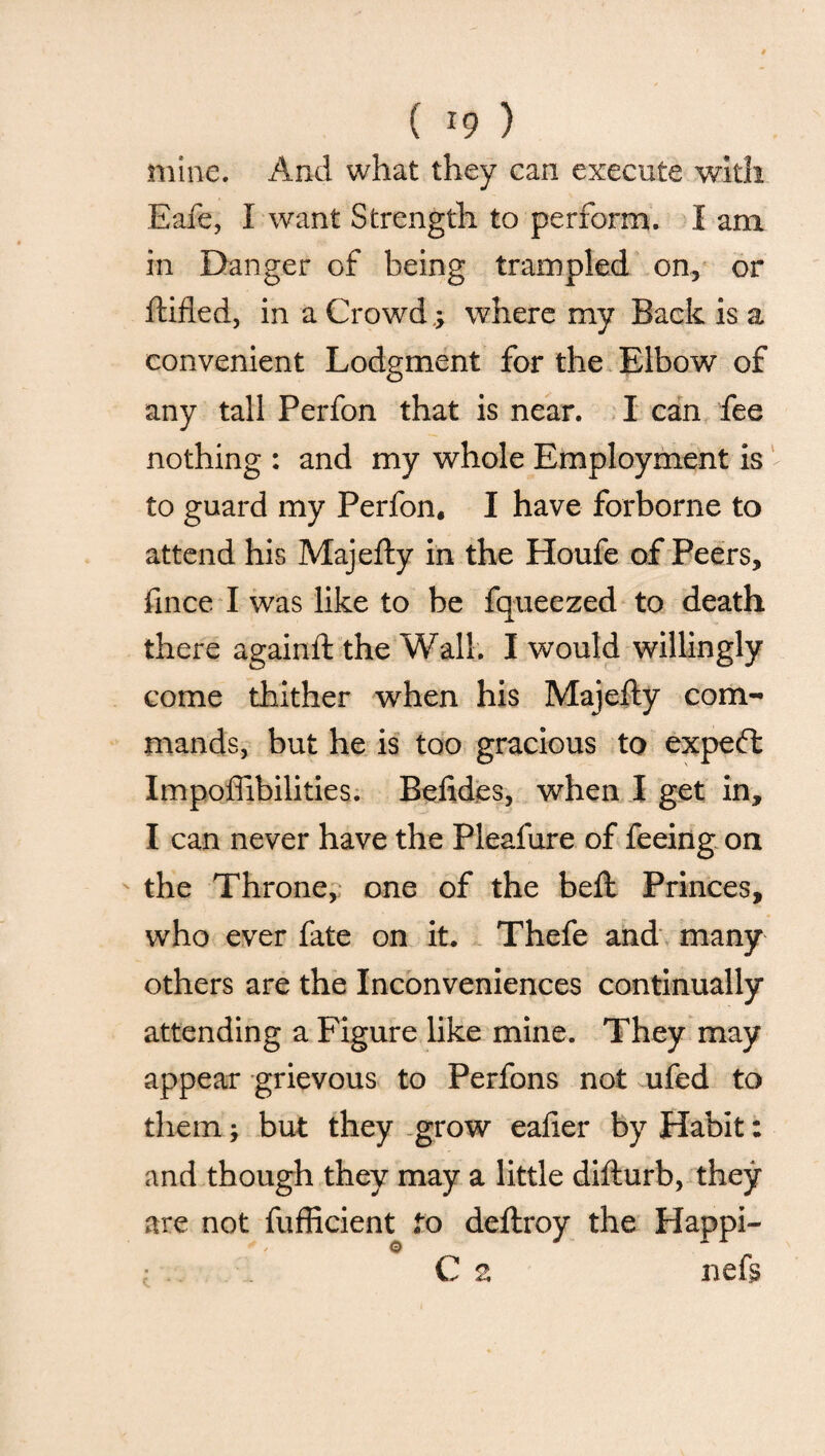 mine. And what they can execute with Eafe, I want Strength to perform. I am in Danger of being trampled on, or ftified, in a Crowd.; where my Back is a convenient Lodgment for the Elbow of any tall Perfon that is near. I can fee nothing : and my whole Employment is to guard my Perfon. I have forborne to attend his Majefty in the Houfe of Peers, fince I was like to be fqueezed to death there againft the Wall. I would willingly come thither when his Majefty com¬ mands, but he is too gracious to expefl Impossibilities. Befides, when I get in, I can never have the Pleafure of feeing on the Throne, one of the beft Princes, who ever fate on it. Thefe and many others are the Inconveniences continually attending a Figure like mine. They may appear grievous to Perfons not ufed to them; but they grow eafter by Habit: and though they may a little difturb, they are not fufficient to deftroy the Happi- ; . C 2 neft