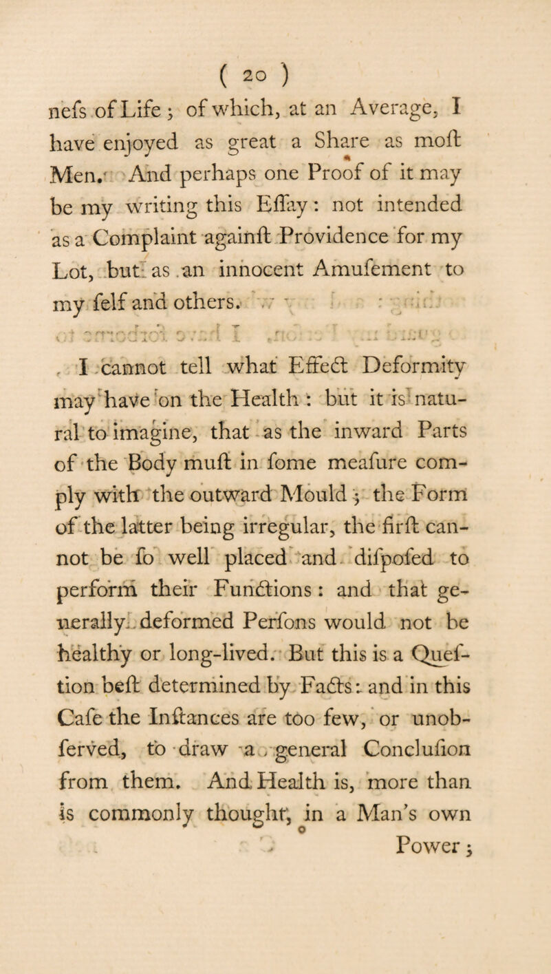 nefs of Life ; of which, at an Average, I have enjoyed as great a Share as moft Men/ And perhaps one Proof of it may be my writing this Effay: not intended as a Complaint againft Providence for my Lot, but as . an innocent Amufement to my felf and others. \ : \ -• » : 4. j x O j. i i •r < I;cannot tell what Effedt Deformity may have on the Health : but it is' natu¬ ral to imagine, that as the inward Parts of the Body mud in fome meafure com¬ ply with the outward Mould y the Form of the latter being irregular, the firft can¬ not be fo well placed and dilpofed to perform their Functions: and that ge¬ nerally. deformed Perfons would not be healthy or long-lived. But this is a Quef- tion beft determined by Fadts: and in this Cafe the Inftances are too few, or unob- ferved, to draw a , general Conclufion from them. And Health is, more than thought, in a Man’s own Power 3 is commonly