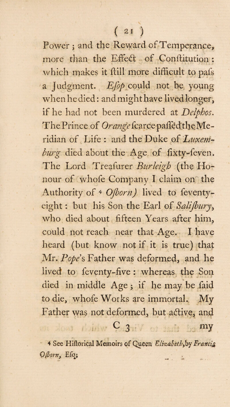 Power ; and the Reward of Temperance, more than the EffecS of Conftitution : which makes it ftill more difficult to pafs a Judgment. Efop could not be young when he died: and might have lived longer* if he had not been murdered at Delphos. The Prince of Orange £kcarcepaffed the Me¬ ridian of Life : and the Duke of Luxe in¬ burg died about the Age of fixty-feven. The Lord Treafurer Burleigh (the Ho¬ nour of whofe Company I claim on the Authority of 4 Ojborn) lived to feventy- eight: but his Son the Earl of Salijbury, who died about fifteen Years after him* could not reach near that Age. I have heard (but know not if it is true) that Mr. Popes Father was deformed, and he lived to feventy-five : whereas the Son died in middle Age -y if he may be faid to die, whofe Works are immortal. My Father was not deformed, but aftive, and C 3 my 4 See Hiftorical Memoirs of Queen Elizabeth,by Francis QJlorn* EfcJ;