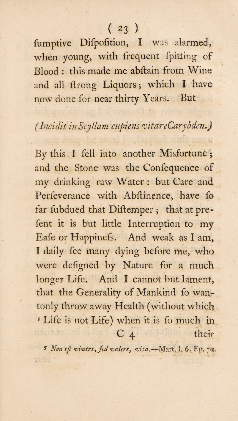 fumptive Difpofition, I was alarmed, when young, with frequent fpitting of Blood : this made me abftain from Wine and all ftrong Liquors j which I have now done for near thirty Years. But (Incidit inScyllam cupiens vitareCaryident) ■ » ... v . . V - < V ' l By this I fell into another Misfortune; and the Stone was the Confequence of my drinking raw Water : but Care and Perfeverance with Abftinence, have fo far fubdued that Diftemper, that at pre- fent it is but little Interruption to my Eafe or Happinefs. And weak as I am, I daily fee many dying before me, who were defigned by Nature for a much i longer Life. And I cannot but lament, that the Generality of Mankind fo wan¬ tonly throw away Health (without which 5 Life is not Life) when it is fo much in C 4 their ? Non eft <vivere, fed valere, Mart. 1. 6. Ep.