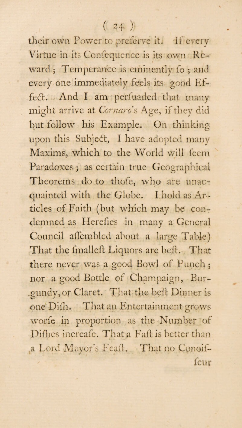 their own Power to preserve it. If every Virtue in its Confequence is its own Re¬ ward ; Temperance is eminently fo ; and every one immediately feels its good Ef- feft. And I am perfuaded that many might arrive at Cornaro s Age, if they did but follow his Example. On thinking upon this Subjeft, I have adopted many Maxims, which to the World will feem Paradoxes ; as certain true Geographical Theorems do to thofe, who are unac¬ quainted with the Globe. I hold as Ar ¬ ticles of Faith (but which may be con¬ demned as Herefies in many a General Council affembled about a large Table) That the fmalleft Liquors are belt. That there never was a good Bowl of Punch; nor a good Bottle of Champaign, Bur¬ gundy, or Claret. That the bell Dinner is one Difh. That an Entertainment grows worfe in proportion as the Number of Diflies increafe. That a Fail is better than a Lord Mayor’s Feaft. That no Cpnoif- feur
