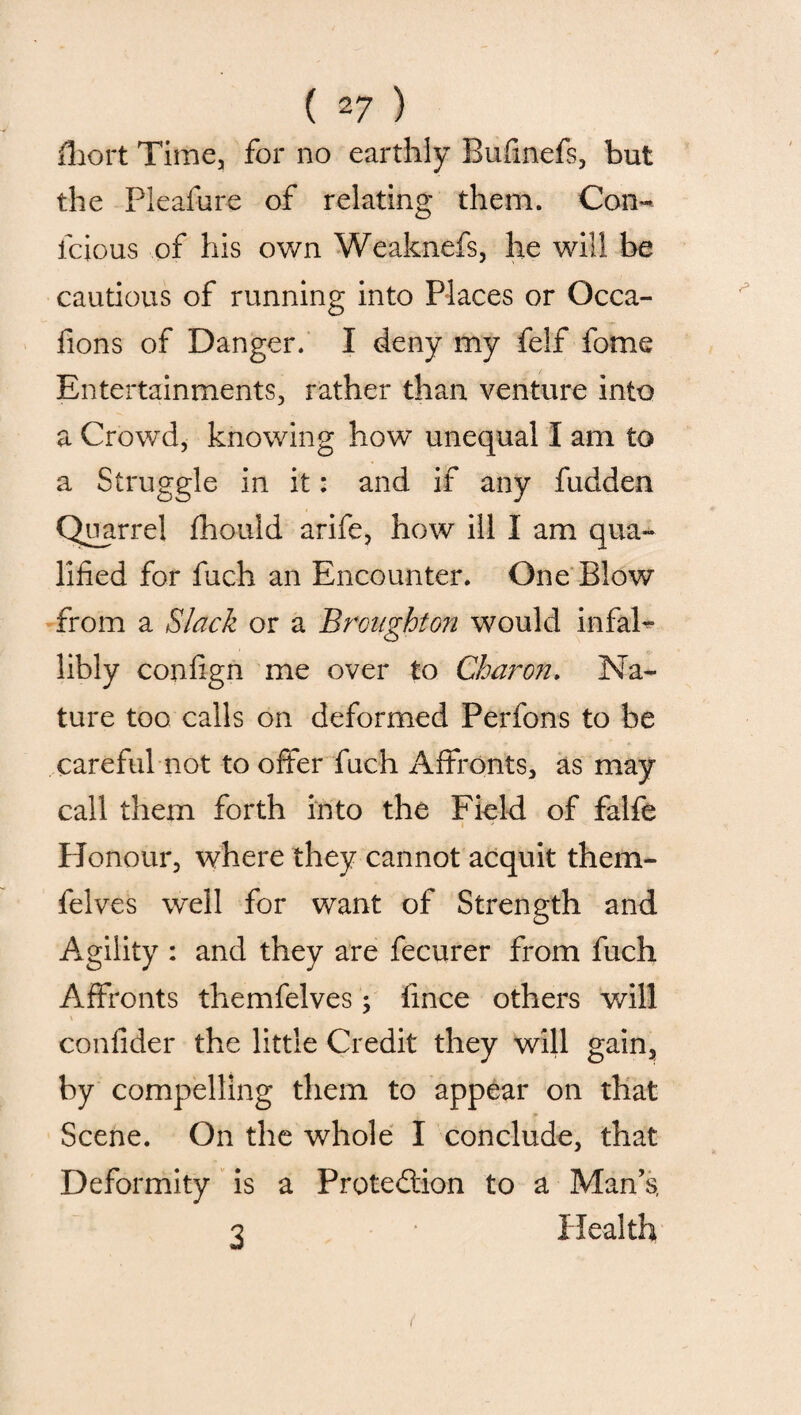 Abort Time, for no earthly Bufmefs, but the Pleafure of relating them. Con- lcious of his own Weaknefs, he will be cautious of running into Places or Occa- fions of Danger. I deny my felf fome Entertainments, rather than venture into a Crowd, knowing how unequal I am to a Struggle in it: and if any fudden Quarrel fhould arife, how ill I am qua¬ lified for fuch an Encounter. One Blow from a Slack or a Broaghto?i would infaP libly confign me over to Charon. Na¬ ture too calls on deformed Perfons to be careful not to offer fuch Affronts, as may call them forth into the Field of falfe Honour, where they cannot acquit them- felves well for want of Strength and Agility : and they are fecurer from fuch Affronts themfelves; fince others will confider the little Credit they will gain, by compelling them to appear on that Scene. On the whole I conclude, that Deformity is a Proted&on to a Man’s, 3 Health