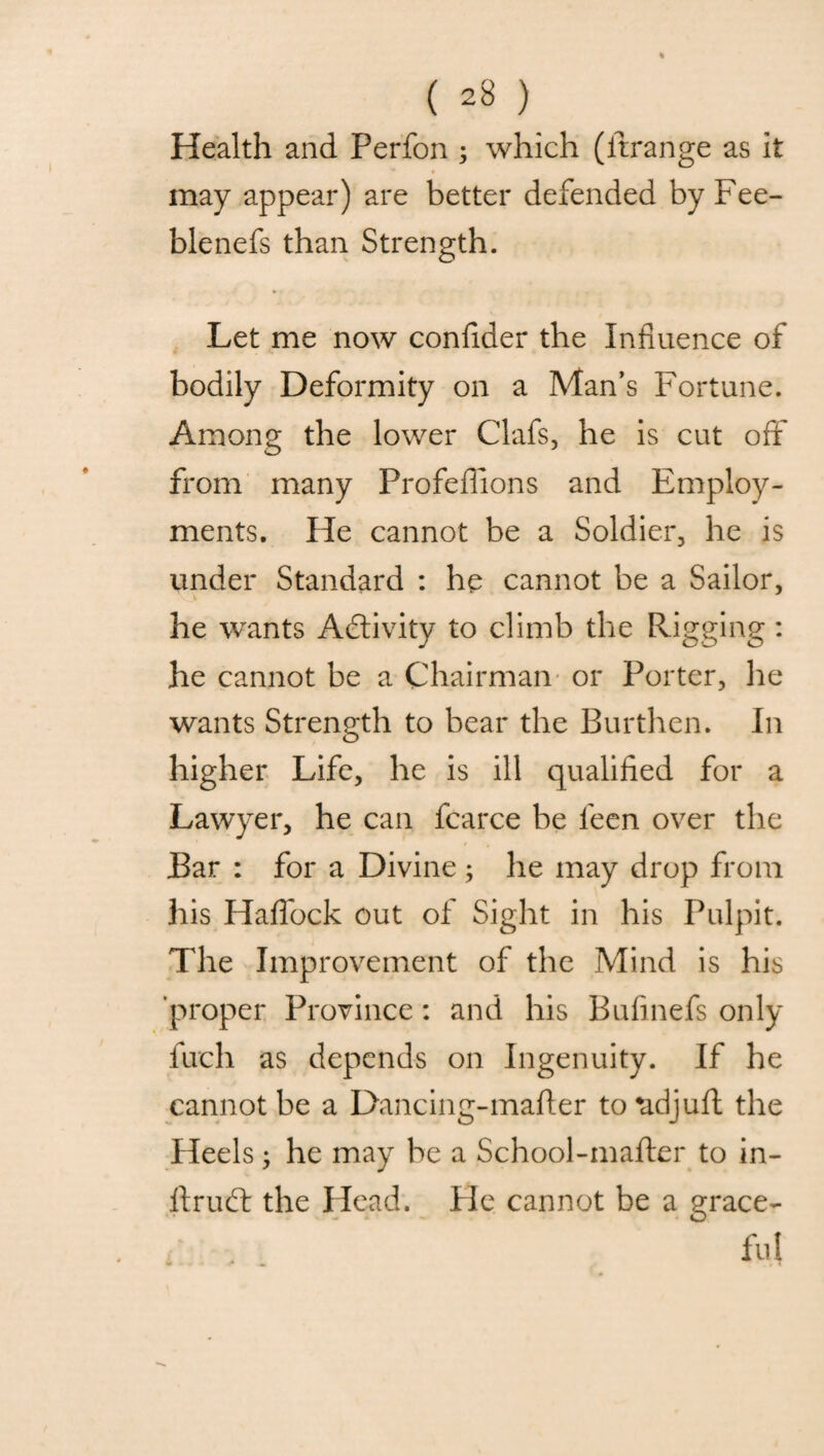 Health and Perfon ; which (Arrange as it may appear) are better defended by Fee- blenefs than Strength. Let me now confider the Influence of bodily Deformity on a Man’s Fortune. Among the lower Clafs, he is cut off from many Profeffions and Employ¬ ments. He cannot be a Soldier, he is under Standard : he cannot be a Sailor, he wants Activity to climb the Rigging: he cannot be a Chairman or Porter, he wants Strength to bear the Burthen. In higher Life, he is ill qualified for a Lawyer, he can fcarce be feen over the Bar : for a Divine; he may drop from his Haffock out of Sight in his Pulpit. The Improvement of the Mind is his proper Province: and his Bufinefs only fuch as depends on Ingenuity. If he cannot be a Dancing-mafier to*adjuft the Heels; he may be a School-mafter to in- ftriud the Head. Fie cannot be a grace- fui 4