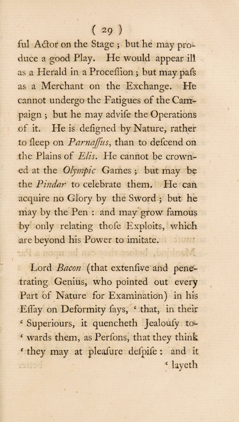 ful A£lor on the Stage ; but he may pro¬ duce a good Play. He would appear ill as a Herald in a Proceflion; but .may pafs as a Merchant on the Exchange. He cannot undergo the Fatigues of the Cam¬ paign ; but he may advife the Operations of it. He is defigned by Nature, rather to deep on Parnajfus, than to defcend on the Plains of Elis. He cannot be crown¬ ed at the Olympic Games; but may be the Pindar to celebrate them. He can acquire no Glory by the Sword ; but he may by the Pen : and may grow famous by only relating thofe Exploits, which are beyond his Power to imitate. Lord Bacon (that extenfive and pene¬ trating Genius, who pointed out every Part of Nature for Examination) in his EfTay on Deformity fays, ‘ that, in theft c Superiours, it quencheth Jealoufy to- c wards them, as Perfons, that they think e they may at pleafure defpife: and it c layeth