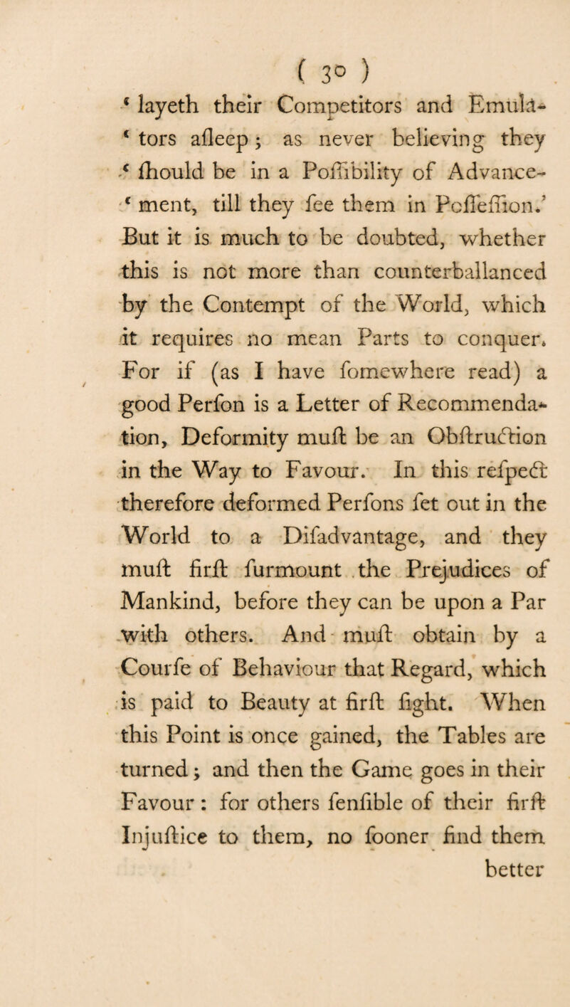 ( 3° ) { layeth their Competitors and Emuk- c tors afleep; as never believing they € fhould be in a Poflibility of Advance- c ment, till they fee them in Pcfieftion. But it is much to be doubted, whether this is not more than counterballanced by the Contempt of the World, which it requires no mean Parts to conquer, For if (as I have fomewhere read) a good Perfon is a Letter of Recommenda* tion. Deformity mull be an Obftruftion in the Way to Favour. In this refpedt therefore deformed Perfons fet out in the World to a Difad vantage, and they mud firft furmount the Prejudices of Mankind, before they can be upon a Par with others. And mult obtain by a Courfe of Behaviour that Regard, which is paid to Beauty at firft fight. When this Point is once gained, the Tables are turned; and then the Game goes in their Favour: for others fenfible of their firft Injuftice to them, no fooner find them better