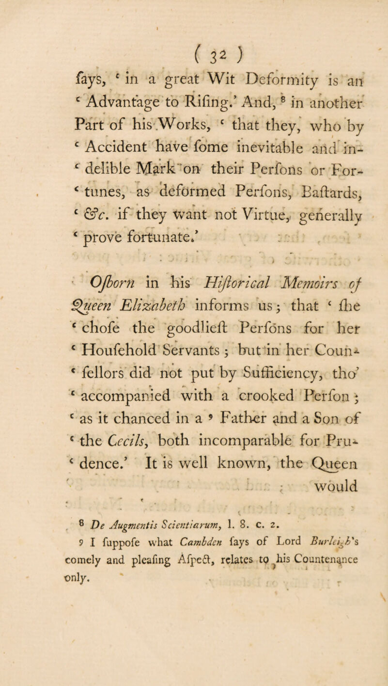 I ( 32 ) * ; » f fays, c in a great Wit Deformity is an c Advantage to Rifing/ And,8 in another Part of his .Works, c that they, who by c Accident have fome inevitable and in- c delible Mark on their Perfons or For- * tunes, as deformed Perfons, Baffards, * * * c &c. if they want not Virtue, generally € prove fortunate/ Ojborn in his Hijlorical Memoirs of Queen Elizabeth informs us 3 that ‘ flie T * % + c chofe the goodlieft Perfons for her ' * ► , * Houfehold Servants ; but in her Coun- - c fellors did not put by Sufficiency, tho’ c accompanied with a crooked Perfon ; c as it chanced in a 9 Father ^nd a Son of 5 the Cecils, both incomparable for Pru- r . . c dence/ It is well known, the Queen / ; would 8 De Augment is Scicntiaru?n, 1. 8. c. 2. 9 I fuppofe what Cambdcn fays of Lord Burleigh's comely and pleating Afpeft, relates to iiis Countenance only.