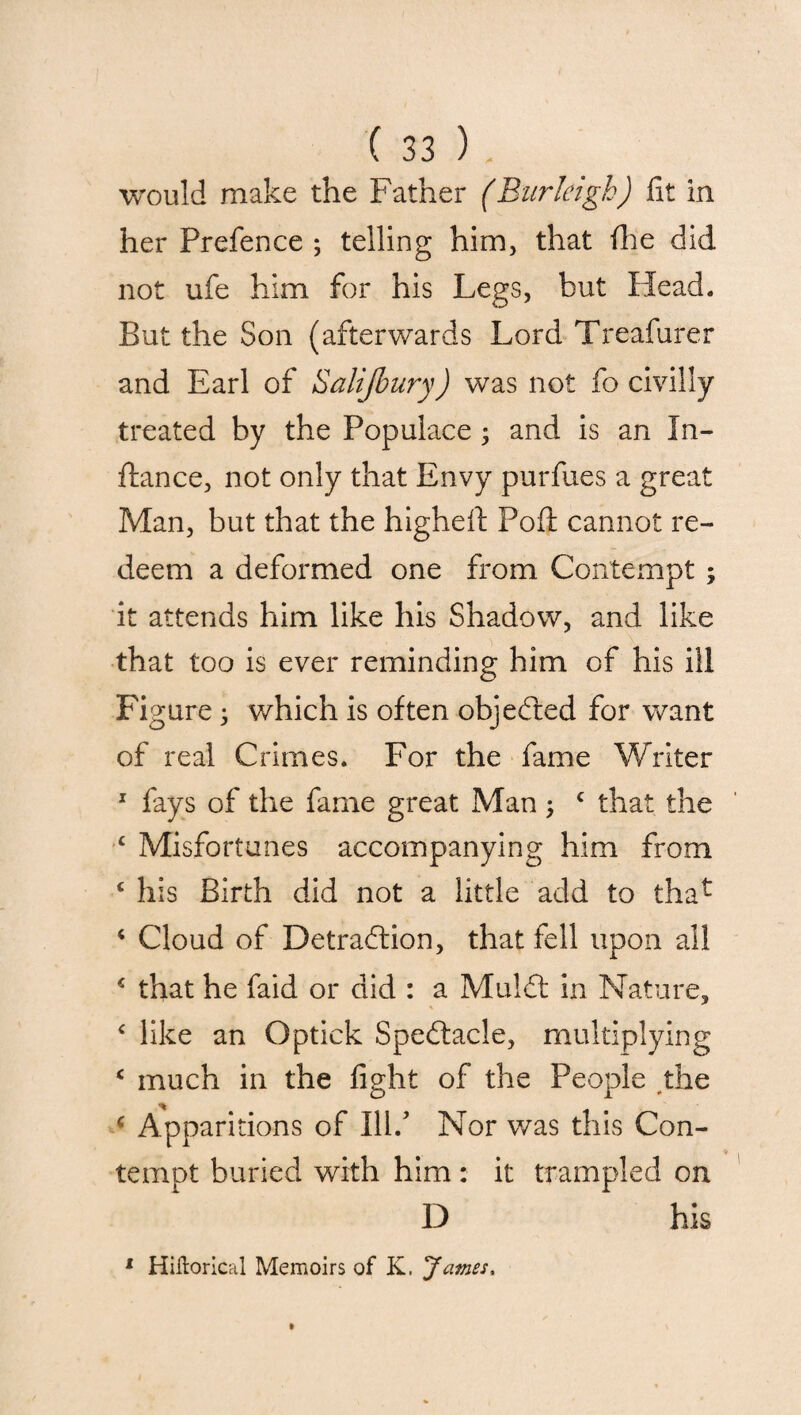 would make the Father (Burleigh) fit in her Prefence ; telling him, that fhe did not ufe him for his Legs, but Head. But the Son (afterwards Lord Treafurer and Earl of Salijbury) was not fo civilly treated by the Populace; and is an In- ftance, not only that Envy purfues a great Man, but that the highefi: Pofl: cannot re¬ deem a deformed one from Contempt ; it attends him like his Shadow, and like that too is ever reminding him of his ill Figure; which is often objected for want of real Crimes. For the fame Writer 1 fays of the fame great Man; c that the ‘ Misfortunes accompanying him from c his Birth did not a little add to tha^ * Cloud of Detraction, that fell upon all * that he faid or did : a MulCt in Nature, c like an Optick Spectacle, multiplying c much in the fight of the People the * Apparitions of Ill/ Nor was this Con- * tempt buried with him: it trampled on D his 1 Hiftorical Memoirs of K. James,