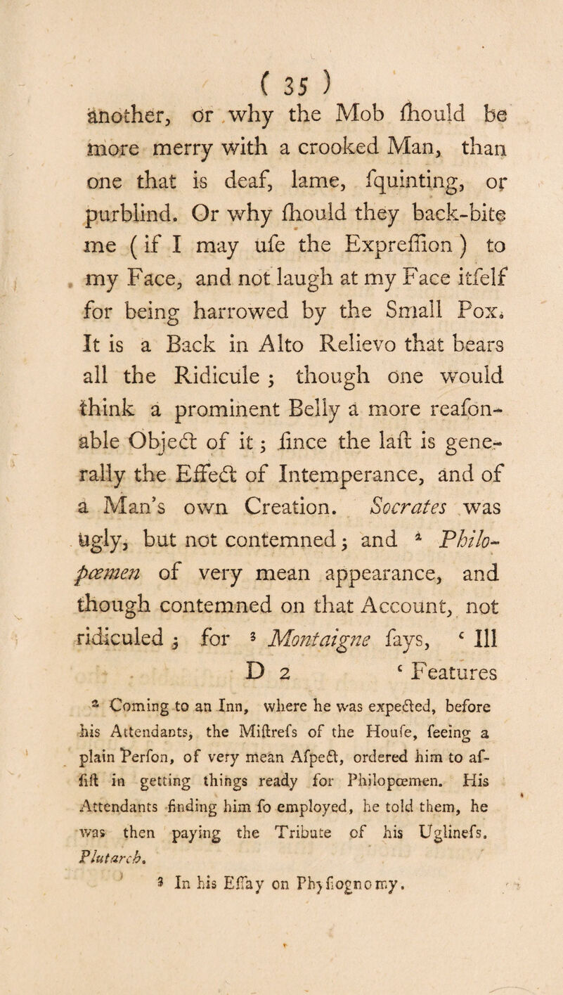 Another, or why the Mob fhould be more merry with a crooked Man, than one that is deaf, lame, fquinting, or purblind. Or why fhould they back-bite me (if I may ufe the Exprefiion ) to my Face, and not laugh at my Face itfelf for being harrowed by the Small Pox* It is a Back in Alto Relievo that bears all the Ridicule 3 though one would think a prominent Belly a more reafon- able Objed: of it3 iince the laft is gene¬ rally the Effedt of Intemperance, and of a Man’s own Creation. Socrates was ugly, but not contemned3 and 1 Philo- pcemen of very mean appearance, and though contemned on that Account, not ridiculed 3 for 5 Montaigne fays, c Ill D 2 c Features a Coming to an Inn, where he was expe&ed, before his Attendants, the Miftrefs of the Houfe, feeing a plain iPerfon, of very mean Afpeft, ordered him to af- fift in getting things ready for Philopoemen. His Attendants finding him fo employed, he told them, he was then paying the Tribute of his Uglinefs, Plutarch. ) 3 In his EfTay on Phjfognomy.