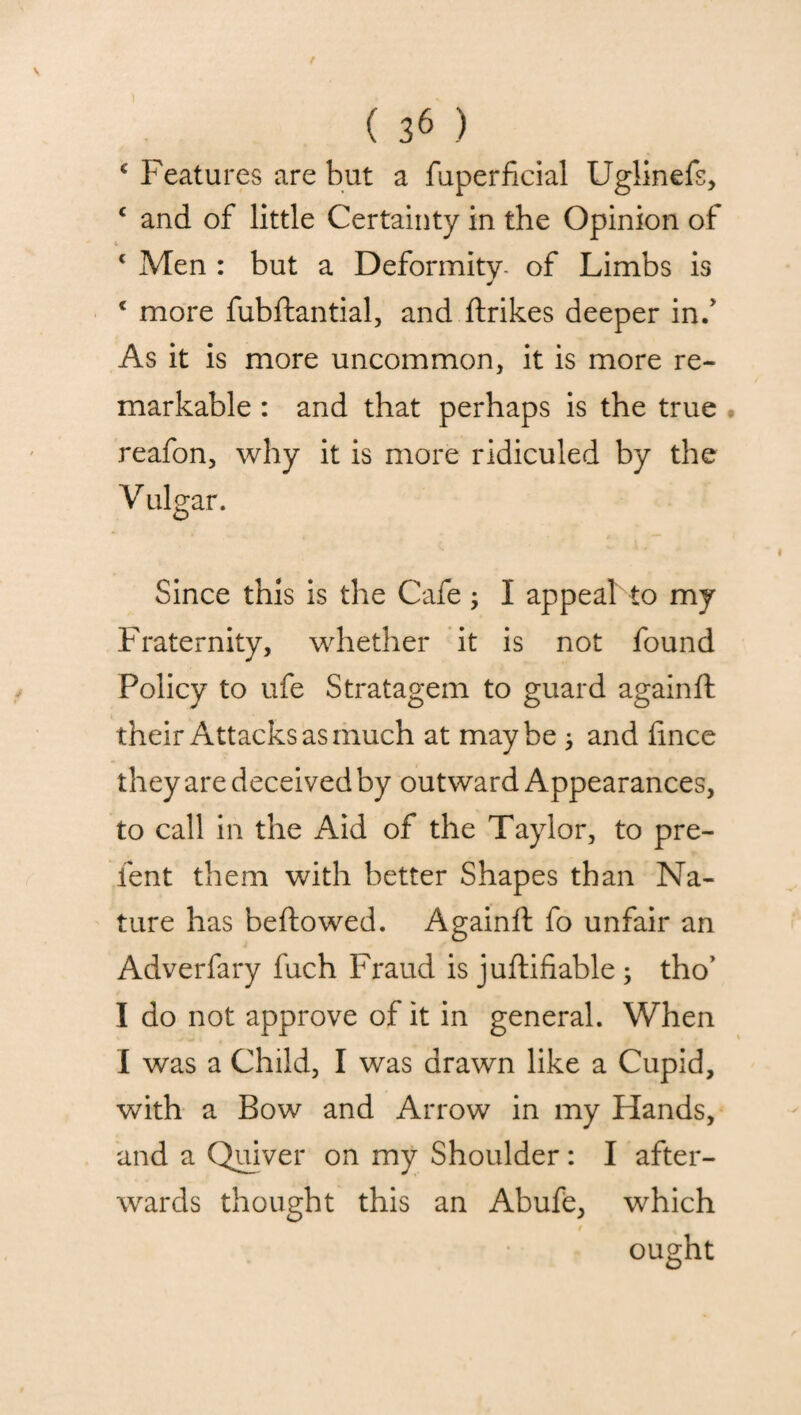 * Features are but a fuperficial Uglinefs, c and of little Certainty in the Opinion of * Men : but a Deformity- of Limbs is J c more fubftantial, and ftrikes deeper in/ As it is more uncommon, it is more re¬ markable : and that perhaps is the true reafon, why it is more ridiculed by the Vulgar. Since this is the Cafe ; I appeal to my Fraternity, whether it is not found Policy to ufe Stratagem to guard againft their Attacks as much at maybe * and lince they are deceived by outward Appearances, to call in the Aid of the Taylor, to pre¬ fen t them with better Shapes than Na¬ ture has bellowed. Againft fo unfair an Adverfary fuch Fraud is juftifiable ; tho’ I do not approve of it in general. When I was a Child, I was drawn like a Cupid, with a Bow and Arrow in my Hands, and a Quiver on my Shoulder : I after¬ wards thought this an Abufe, which ought