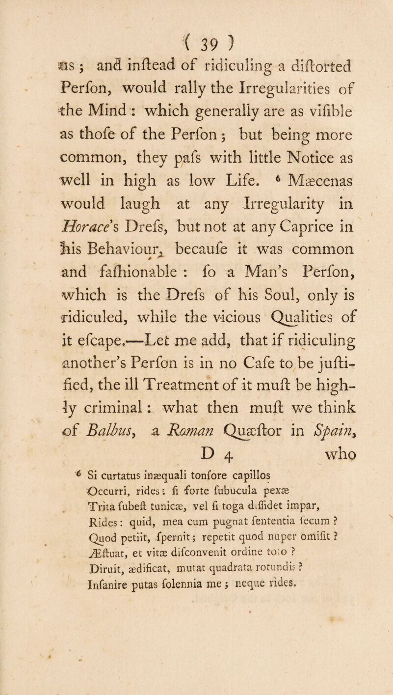 ms ; anfl inftead of ridiculing a diflorted Perfon, would rally the Irregularities of the Mind : which generally are as vifible as thofe of the Perfon ; but being more common, they pafs with little Notice as well in high as low Life. 6 Maecenas would laugh at any Irregularity in Horace s Drefs, but not at any Caprice in Jiis Behaviour, becaufe it was common and fafhionable : fo a Man’s Perfon, which is the Drefs of his Soul, only is ridiculed, while the vicious Qualities of it efcape.—Let me add, that if ridiculing another’s Perfon is in no Cafe to be jufti- fied, the ill Treatment of it mud be high¬ ly criminal: what then muft we think ■of Balius, a Raman Qureftor in Spain, D 4 who 6 Si curtatus inasquali tonfore capillos Occurri, rides; fi forte fubucula pexse Trita fubeft tunics, vel fi toga diffidet impar. Rides: quid, mea cum pugnat fententia iecum ? Quod petiit, fpernit.; repetit quod nuper omifit ? JEftuat, et vitse difconvenit ordine foio ? Diruit, aedificat, mutat quadrata rotundis ? Xnfanire putas folennia me j neque rides.