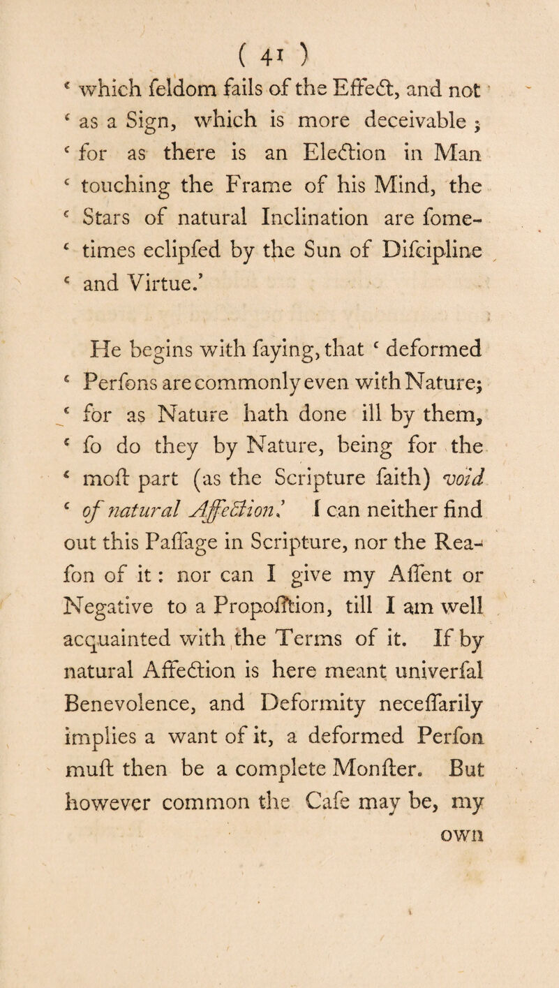 * which feldom fails of the Effedt, and not c as a Sign, which is more deceivable ; c for as there is an Election in Man c touching the Frame of his Mind, the £ Stars of natural Inclination are fome- £ times eclipfed by the Sun of Difcipline c and Virtue.’ He begins with faying, that c deformed € Perfons are commonly even with Nature; c for as Nature hath done ill by them, £ fo do they by Nature, being for the 1 mold part (as the Scripture faith) void c of natural AffeBioni I can neither find out this Paffage in Scripture, nor the Rea- fon of it: nor can I give my Aflent or Negative to a Proportion, till I am well acquainted with the Terms of it. If by natural Affeftion is here meant univerfal Benevolence, and Deformity neceffarily implies a want of it, a deformed Perfon muft then be a complete Monfter. But however common the Cafe may be, my own