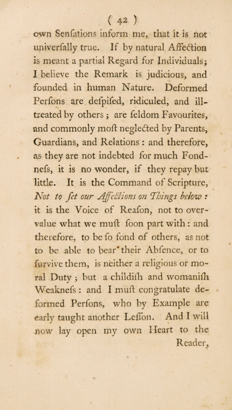 own Senfutions inform me, that it is not univerfally true. If by natural Affection is meant a partial Regard for Individuals; 1 believe the Remark is judicious, and founded in human Nature. Deformed Perfons are defpifed, ridiculed, and ill- treated by others ; are feldom Favourites, and commonly moft negledted by Parents, Guardians, and Relations: and therefore, as they are not indebted for much Fond- nefs, it is no wonder, if they repay but little. It is the Command of Scripture, Not to fet our AjfeSions on Things below : it is the Voice of Reafon, not to over¬ value what we mud foon part with : and therefore, to be fo fond of others, as not to be able to bear* their Abfence, or to furvive them, is neither a religious or mo¬ ral Duty 5 but a childifh and womanifh Weaknefs: and I muft congratulate de¬ formed Perfons, who by Example are early taught another Lefion. And I will now lay open my own Heart to the Reader,