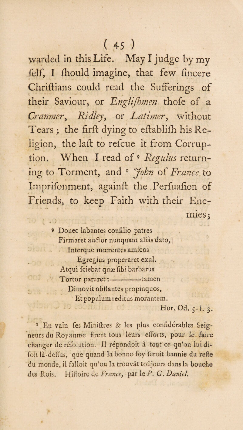 warded in this Life. May I judge by my felf, I fhould imagine, that few lincere Chriftians could read the Sufferings of their Saviour, or Englijhmen thofe of a Cranmer, 'Ridley, or Latimer, without Tears ; the firft dying to eftablifh his Re¬ ligion, the laid to refcue it from Corrup¬ tion. When I read of 9 Regains return¬ ing to Torment, and 1 John of France to Imprifonment, againft the Perfuafion of Friends, to keep Faith with their Ene¬ mies j * .j 4 ! V 9 Donee labantes confilio patres Firmaret auclor nunquam alias dato, Interque mcerentesamicos Egregius properaret exul. Atqui feiebat quse fibi barbarus Tortor para ret:-—tamen Dimovit obftantes propinquos, Etpopulumreditus morantem. Hor. Od. 5. i. 3. 1 E11 vain fes Miniftres & les plus confide rabies Seig¬ neurs du Royaume firent tous leurs efforts, pour le faire changer de refolution. 11 repondoit a tout ce qu’on iui di- foit la-deffus, que quand la bonne foy feroit bannie du refle du monde, il falloit qu’on la trouvat toujours dans la bouche des Rois. Hidoire de France> par le P. G. Da?iiel.