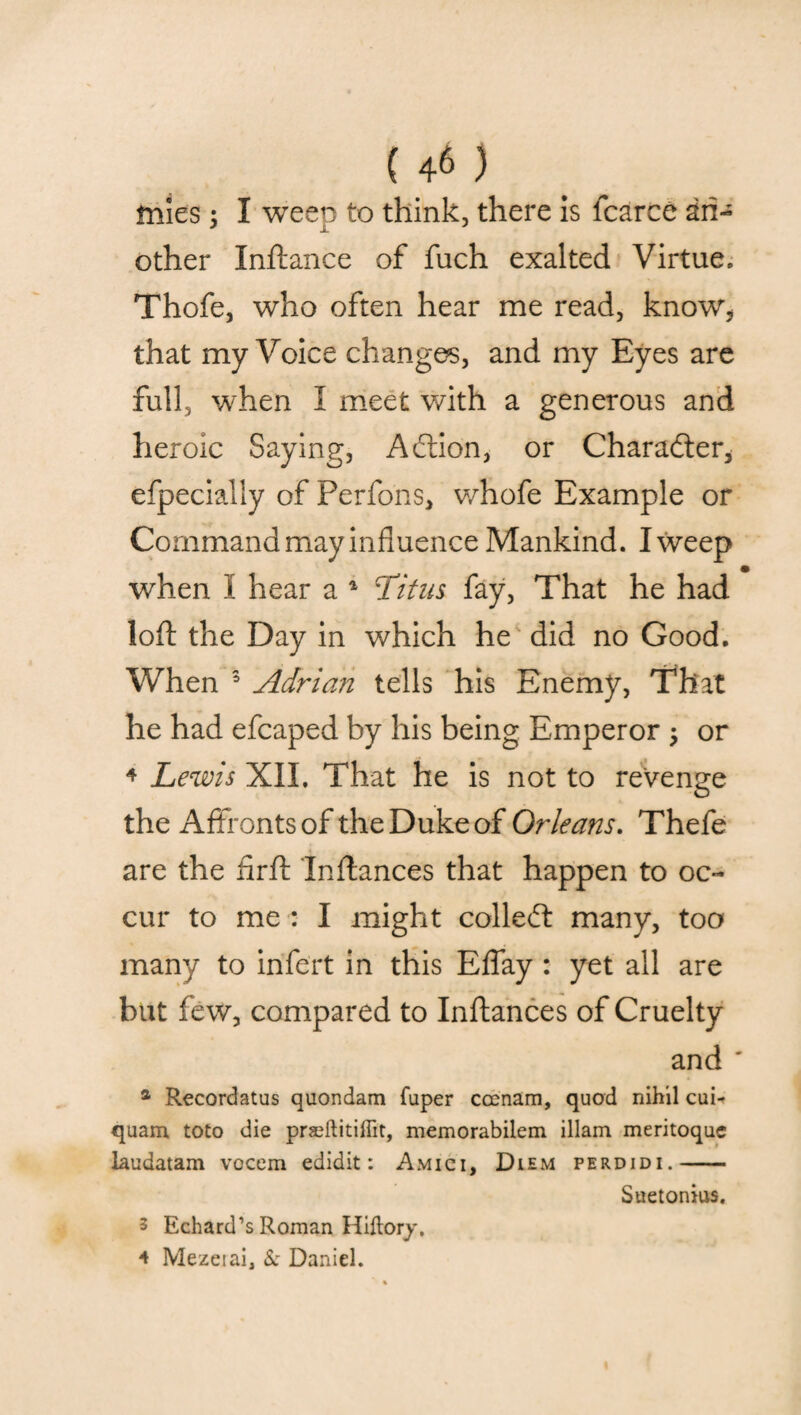 tnies; I weep to think, there is fcarce an¬ other Inftance of fuch exalted Virtue. Thofe, who often hear me read, know* that my Voice changes, and my Eyes are full, when I meet with a generous and heroic Saying, Affion, or Character* efpecially of Perfons, whofe Example or Command may influence Mankind. I weep when I hear a 1 Titus fay, That he had loft the Day in which he did no Good. When 3 Adrian tells his Enemy, That he had efcaped by his being Emperor ; or * Lewis XII. That he is not to revenge the Affronts of the Duke of Orleans. Thefe are the flrft Instances that happen to oc¬ cur to me : I might collect many, too many to infert in this Eflay: yet all are but few, compared to Inftances of Cruelty and ' a Recordatus quondam fuper cccnam, quod nihil cui- quam toto die praeftitillit, memorabilem illam meritoque laudatam vocem edidit: Amici, Diem perdidi.- Suetonius. 3 Echard’s Roman Hiftory. 4 Mezerai, & Daniel.