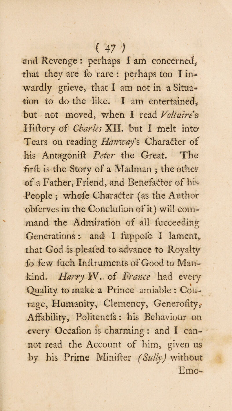 ( 41 ) and Revenge: perhaps I am concerned, that they are fo rare : perhaps too I in-* wardly grieve, that I am not in a Situa¬ tion to do the like. I am entertained^ but not moved, when I read Voltaire s> Hiftory of Charles XII. but I melt into’ Tears on reading Hanway s Character of his Antagonift Peter the Great. The firft is the Story of a Madman ; the other of a Father, Friend, and Benefactor of his People ; whofe Character (as the Author obferves in the Conclufion of it) will com¬ mand the Admiration of all fucceeding Generations: and I foppofe I lament, that God is pleafed to advance to Royalty fo few fuch Inftruments of Good to Man¬ kind. Harry IV. of Prance had every Quality to make a Prince amiable : Cou¬ rage, Humanity, Clemency, Generality, Affability, Politenefs: his Behaviour on every Occalion is charming: and I can¬ not read the Account of him, given us by his Prime Minifter (Sully) without Emo-