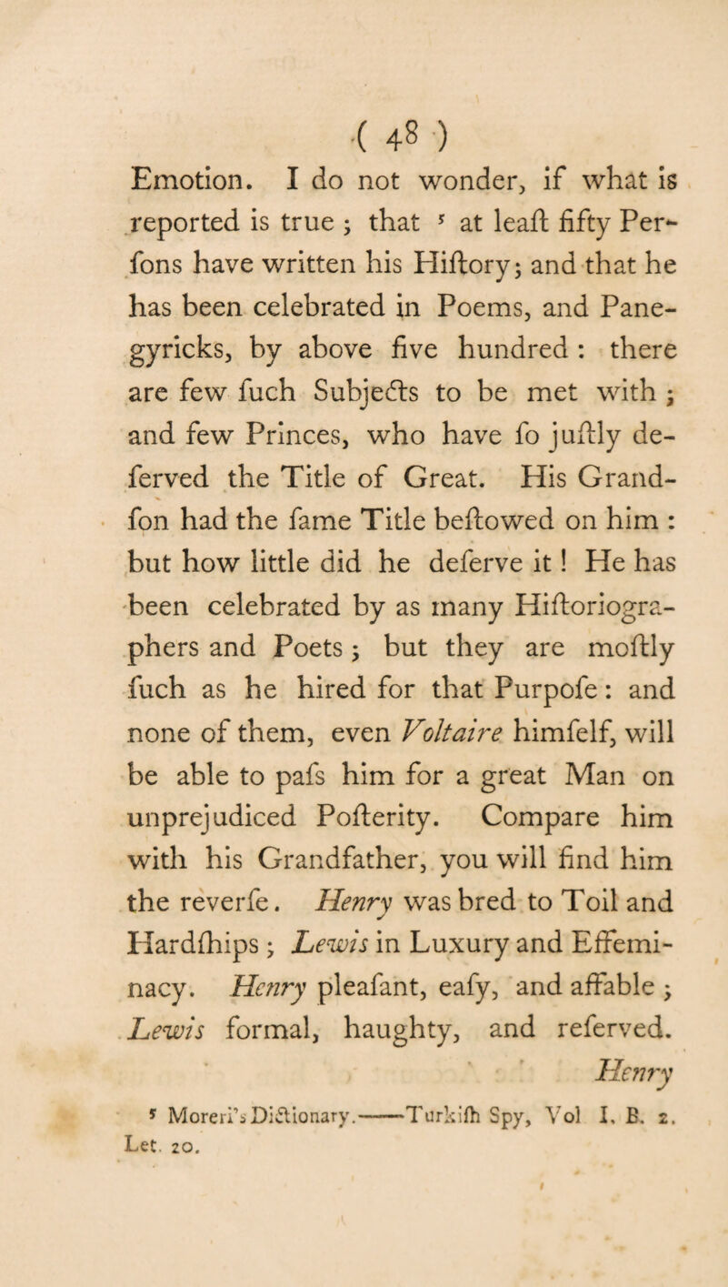 Emotion. I do not wonder, if what is reported is true ; that 5 at lead; fifty Per- fons have written his Hiftory; and that he has been celebrated in Poems, and Pane- gyricks, by above five hundred : there are few fuch Subjects to be met with ; and few Princes, who have fo jultly de¬ fended the Title of Great. His Grand- fon had the fame Title bellowed on him : but how little did he deferve it! He has been celebrated by as many Hifloriogra- phers and Poets; but they are mollly fuch as he hired for that Purpofe: and none of them, even Voltaire himfelf, will be able to pafs him for a great Man on unprejudiced Pollerity. Compare him with his Grandfather, you will find him the reverfe. Henry was bred to Toil and Hardlhips; Lewis in Luxury and Effemi¬ nacy. Henry pleafant, eafy, and affable Lewis formal, haughty, and referved. * Moreri’sDictionary.-Turkifh Spy, Vol I, B. 2. Let. 20. I