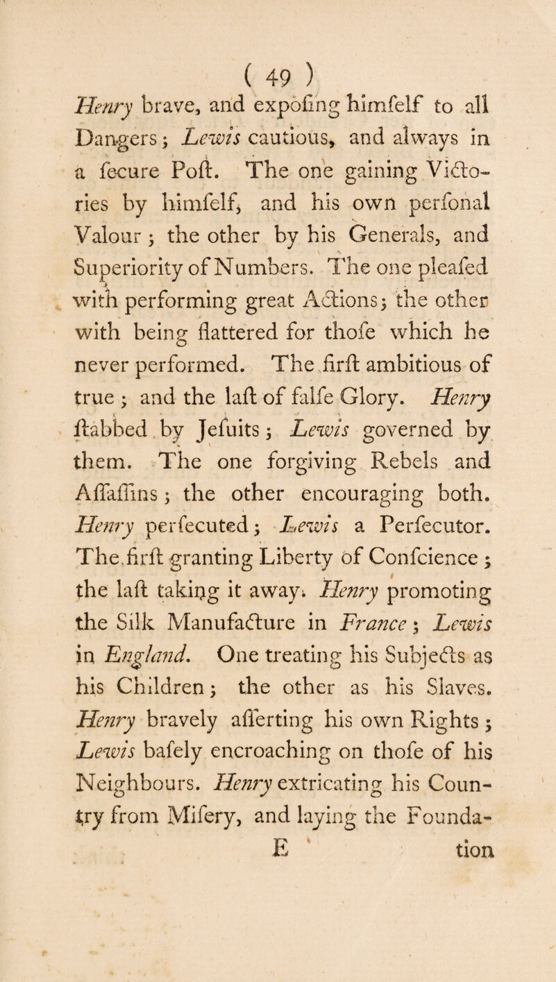 Henry brave, and expofing himfelf to all Dangers3 Lewis cautious, and always in a fecure Poll. The one gaining ViCto- ries by himfelf, and his own perfonal Valour • the other by his Generals, and Superiority of Numbers. The one pleafed * ‘ with performing great Actions 3 the other with being flattered for thofe which he never performed. The firft ambitious of true 3 and the laft of falfe Glory. Henry y ‘ - ^ ' ftabbed by Jefuits 3 Lewis governed by them. The one forgiving Rebels and Aflaffins3 the other encouraging both, Henry perfecuted; Lewis a Perfecutor. The.firft granting Liberty of Confcience 3 the laft taking it awajn Henry promoting the Silk Manufacture in France; Lewis in England. One treating his Subjects as his Children 3 the other as his Slaves. Henry bravely afferting his own Rights 3 Lewis bafely encroaching on thofe of his Neighbours. Henry extricating his Coun¬ try from Mifery, and laying the Founda- E tion